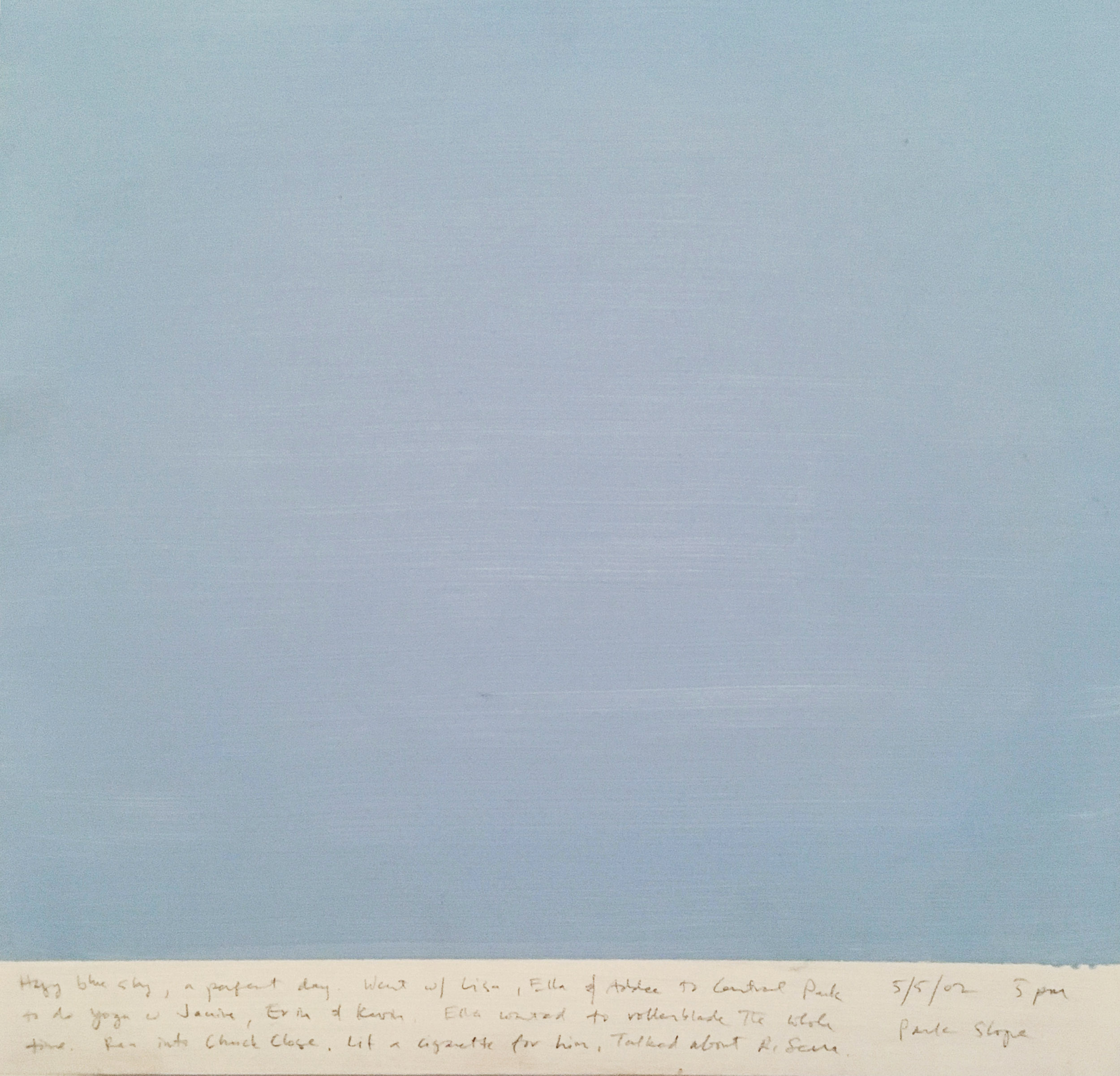 A 14 × 14 inch, acrylic painting of the sky. A journal entry is handwritten on the painting:

“Hazy blue sky, a perfect day. Went w/ Lisa, Ella & Addee to Central Park to do yoga w Janine, Erin & Kevin. Ella wanted to rollerblade the whole time. Ran into Chuck Close. Lit a cigarette for him, Talked about R. Serra.

5/5/02 5 pm
Park Slope”