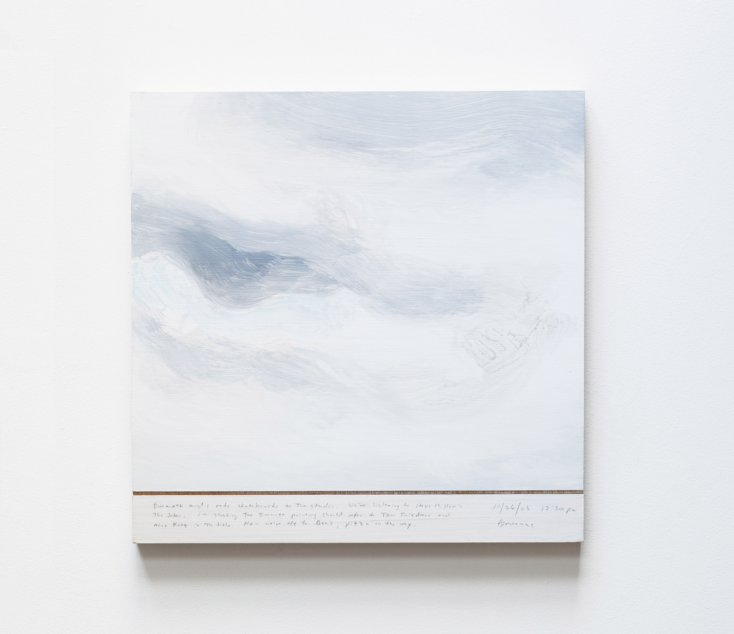 A 14 × 14 inch, acrylic painting of the sky. A journal entry is handwritten on the painting:

“Emmett and I road skateboards to the studio. We’re listening to Steve Miller’s The Joke. The Emmett painting should refer to Tom Friedman and Alex Katz in the title. Now we’re off to Ben’s, pizza on the way.

10/26/03 12:30 pm
Gowanus”