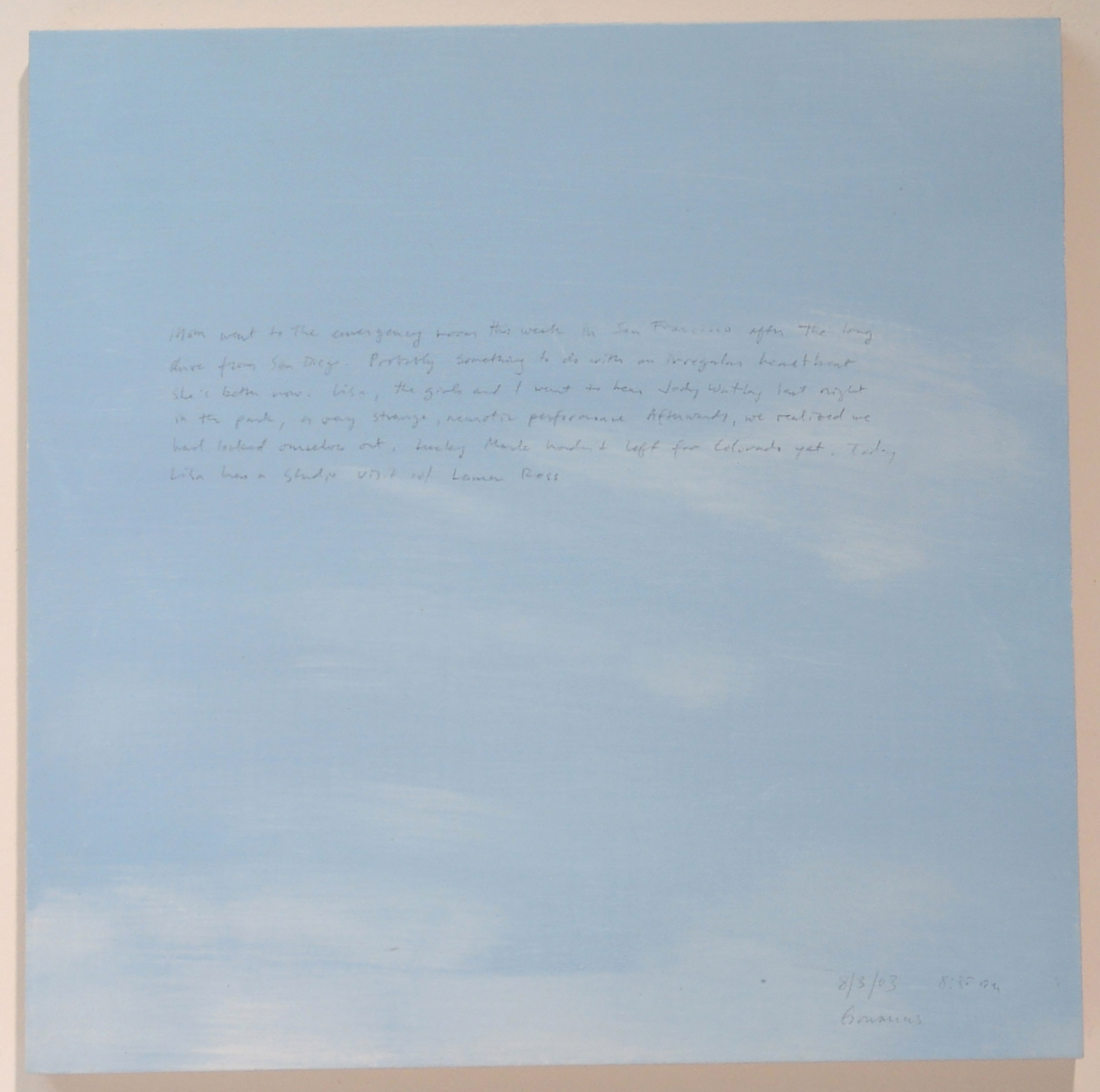 A 14 × 14 inch, acrylic painting of the sky. A journal entry is handwritten on the painting:

“Mom went to the emergency room this week in San Francisco after the long drive from San Diego. Probably something to do with an irregular heartbeat. She’s better now. Lisa, the girls and I went to hear Jody Watley last night in the park, a very strange, neurotic performance. Afterwards, we realized we had locked ourselves out. Lucky Mark hadn’t left for Colorado yet. Today Lisa has a studio visit w/ Lauren Ross.  

8/3/03 8:30 am
Gowanus”