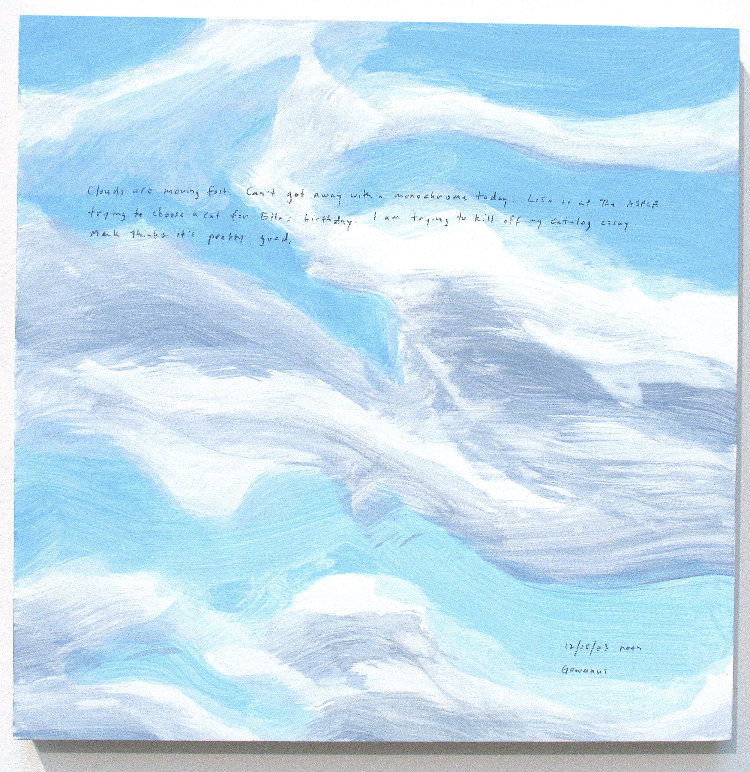 A 14 × 14 inch, acrylic painting of the sky. A journal entry is handwritten on the painting:

“Clouds are moving fast. Can’t get away with a monochrome today. Lisa is at the ASPCA trying to choose a cat for Ella’s birthday. I am trying to kill off my catalog essay. Mark things it’s pretty good.

12/15/03 noon
Gowanus”