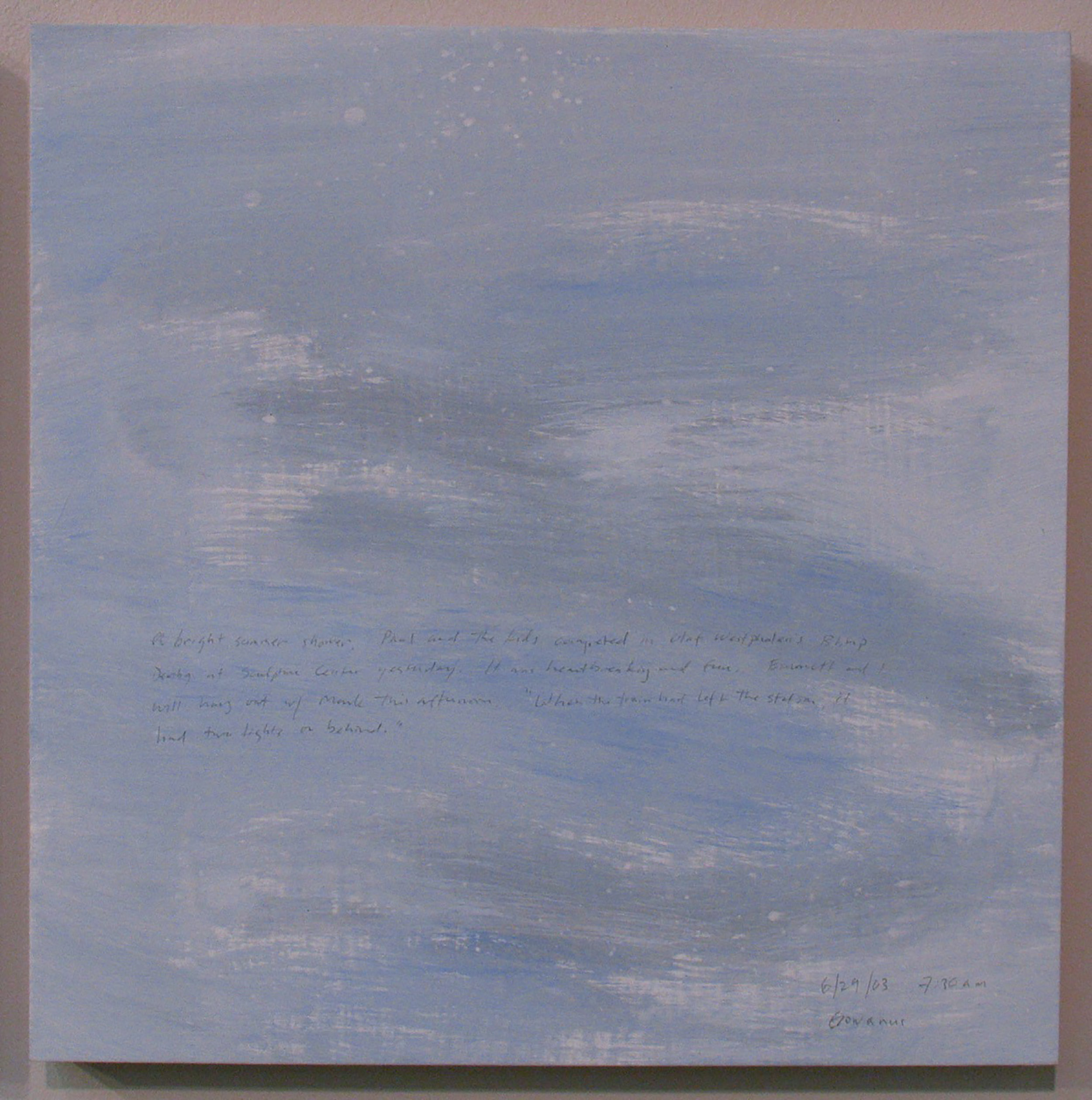 A 14 × 14 inch, acrylic painting of the sky. A journal entry is handwritten on the painting:

“A bright summer shower. Paul and the kids competed in Olaf Westphalen’s Blimp Derby at Sculpture Center yesterday. It was heartbreaking and fun. Emmett and I will hang out w/ Mark this afternoon. “When the train had left the station. It had two lights on behind.”  

6/29/03 7:30 am
Gowanus”