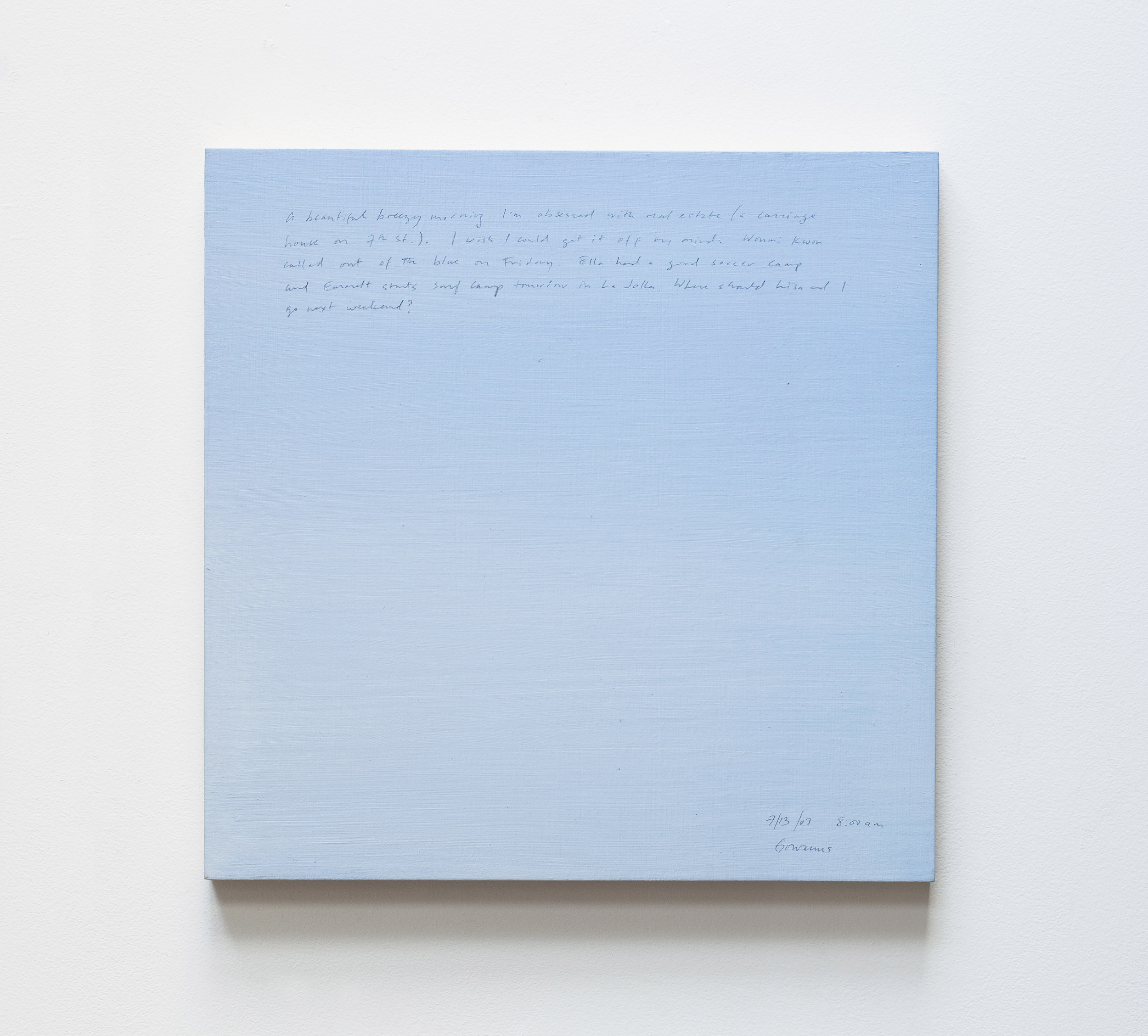 A 14 × 14 inch, acrylic painting of the sky. A journal entry is handwritten on the painting:

“A beautiful breezy morning. I’m obsessed with real estate (a carriage house on 7th St.). I wish I could get it off my mind. Wonmi Kwon called out of the blue on Friday. Ella had a good soccer camp and Emmett starts surf camp tomorrow in La Jolla. Where should Lisa and I go next weekend?

7/13/03 8:00 am
Gowanus”