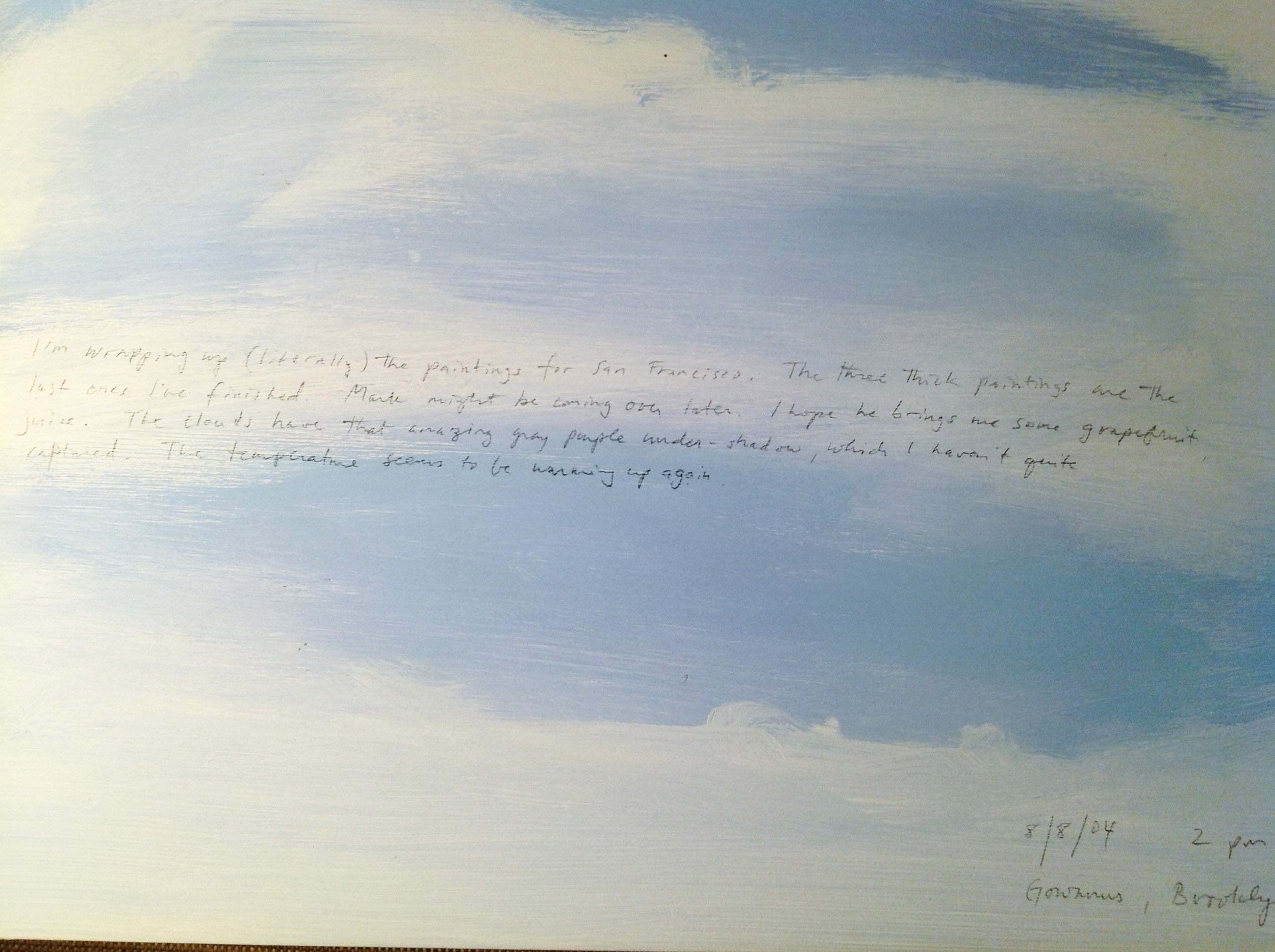 A 14 × 14 inch, acrylic painting of the sky. A journal entry is handwritten on the painting:

“I’m wrapping up (literally) the paintings for San Francisco. The three thick paintings are the last ones I’ve finished. Mark might be coming over later. I hope he brings me some grapefruit juice. The clouds have that amazing gray purple under-shadow, which I haven’t quite captured. The temperature seems to be warming up again.

8/8/04 2 pm
Gowanus, Brooklyn”