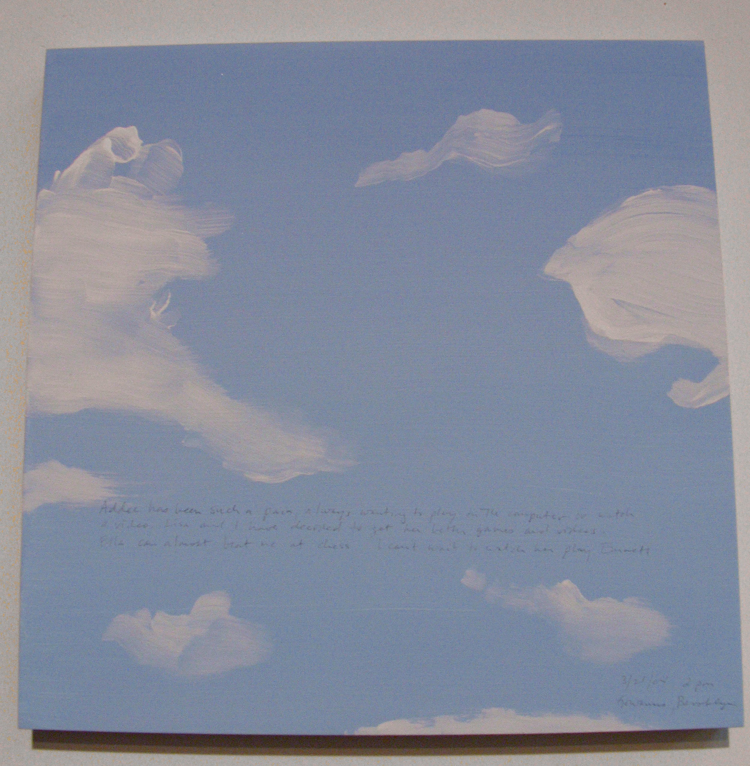 A 14 × 14 inch, acrylic painting of the sky. A journal entry is handwritten on the painting:

“Addee has been such a pain, always wanting to play on the computer or watch a video. Lisa and I have decided to get her better games and videos. Ella can almost beat me at chess. I can’t wait to watch her play Emmett.

3/21/04 2 pm
Gowanus, Brooklyn”