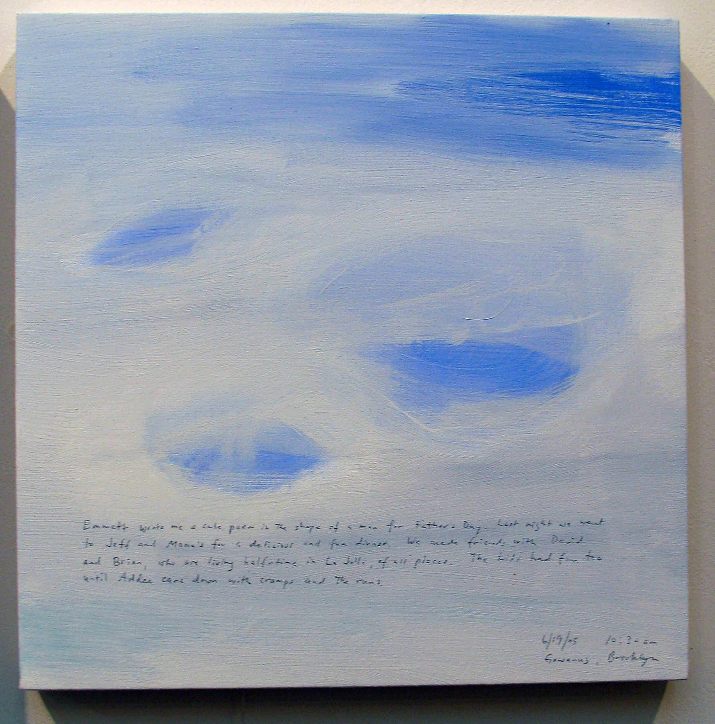A 14 × 14 inch, acrylic painting of the sky. A journal entry is handwritten on the painting:

“Emmett wrote me a cute poem in the shape of a man for Fathers Day. Last night we went to Jeff and Mona’s for a delicious and fun dinner. We made friends with David and Brian, who are living halftime in La Jolla, of all places. The kids had fun too until Addee came down with cramps and the runs.  

6/19/05 10:30 am
Gowanus, Brooklyn”