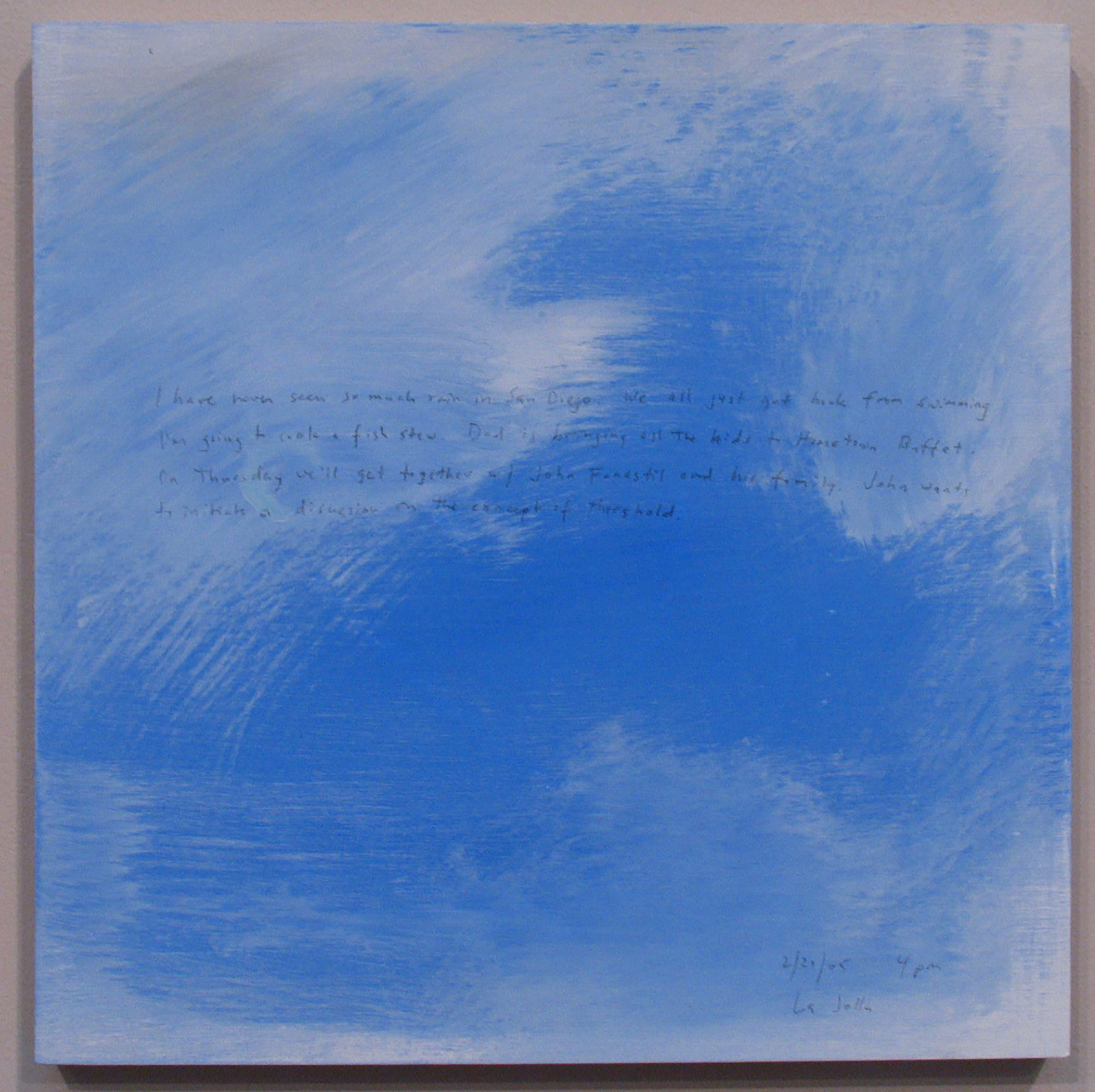 A 14 × 14 inch, acrylic painting of the sky. A journal entry is handwritten on the painting:

“I have never seen so much rain in San Diego. We all just got back from swimming. I’m going to cook a fish stew. Dad is bringing all the kids to Hometown Buffet. On Thursday we’ll get together w/ John Fanestil and his family. John wants to initiate a discussion on the concept of threshold. 

2/21/05 4 pm
La Jolla”