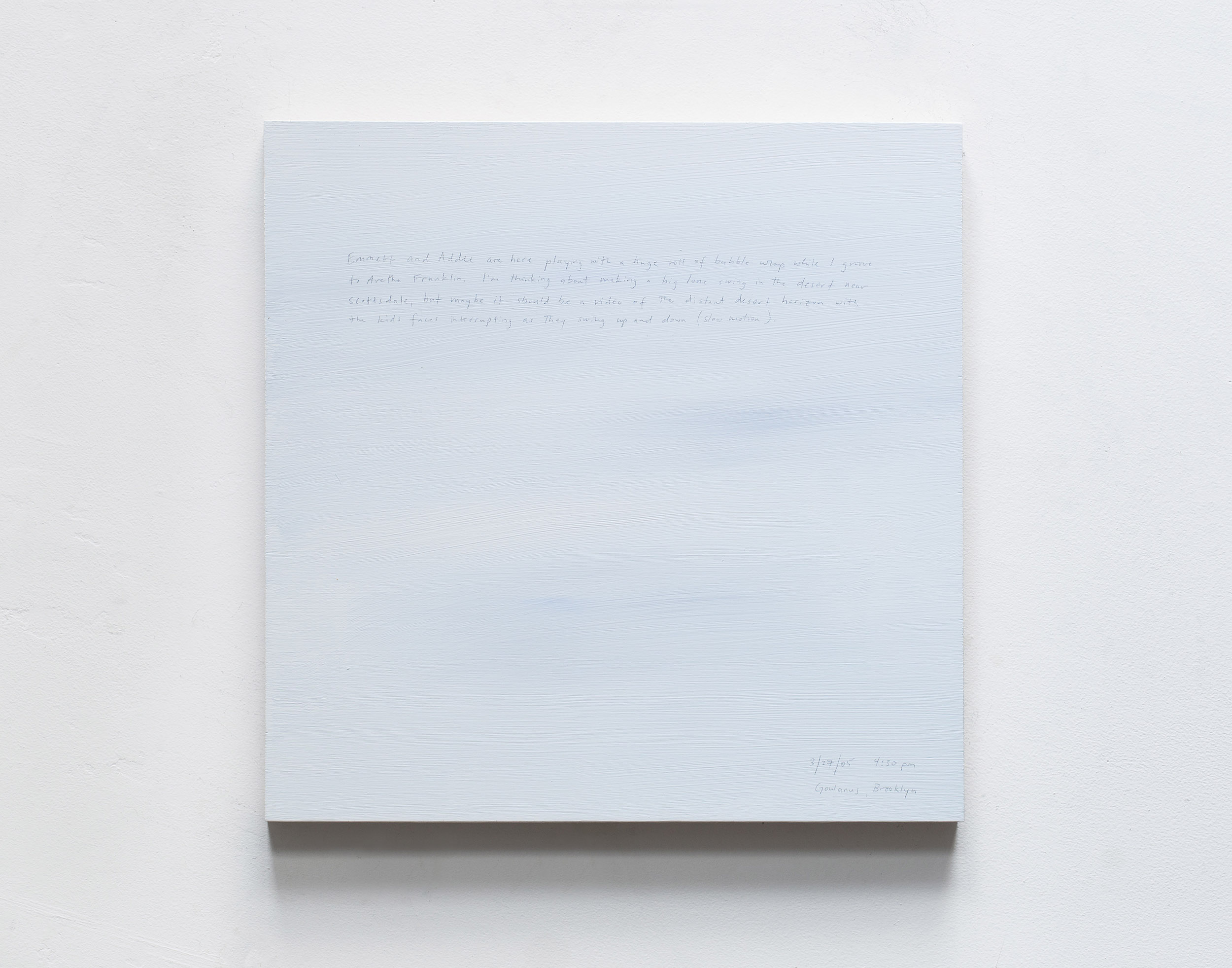 A 14 × 14 inch, acrylic painting of the sky. A journal entry is handwritten on the painting:

“Emmett and Addee are here playing with a huge roll of bubble wrap while I groove to Aretha Franklin. I’m thinking about making a big lone swing in the desert near Scottsdale, but maybe it should be a video of the distant desert horizon with the kids faces interrupting as they swing up and down (slow motion).

3/27/05 4:30 pm
Gowanus, Brooklyn”