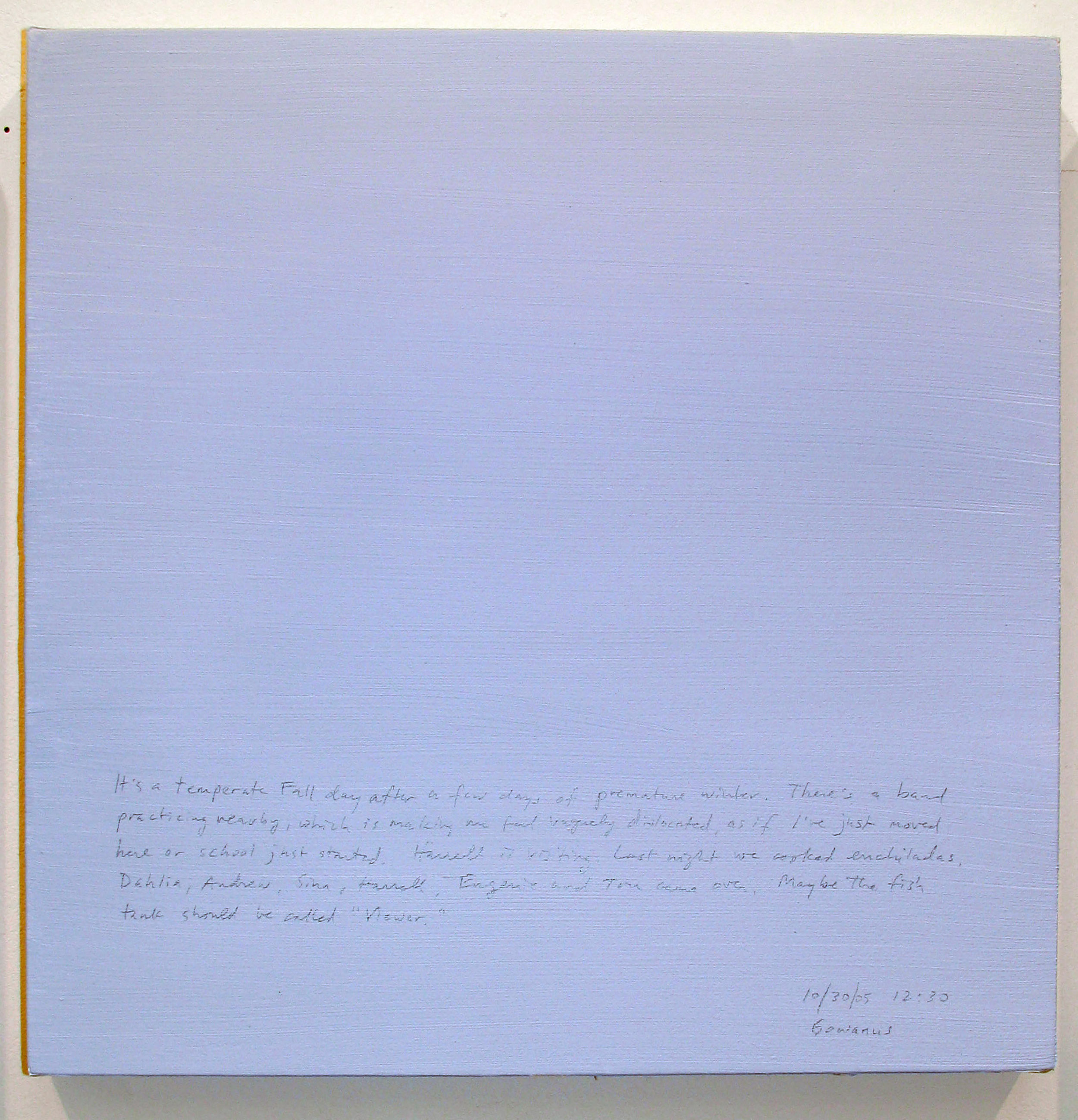 A 14 × 14 inch, acrylic painting of the sky. A journal entry is handwritten on the painting:

“It’s a temperate Fall day after a few days of premature winter. There’s a band practicing nearby, which is making me feel vaguely dislocated, as if I’ve just moved here or school just started. Harrell is visiting. Last night we cooked enchiladas. Dahlia, Andrew, Sina, Harrell, Eugenie and Tom came over. Maybe the fish tanks should be called “Viewer.”  

10/30/05 12:30
Gowanus”