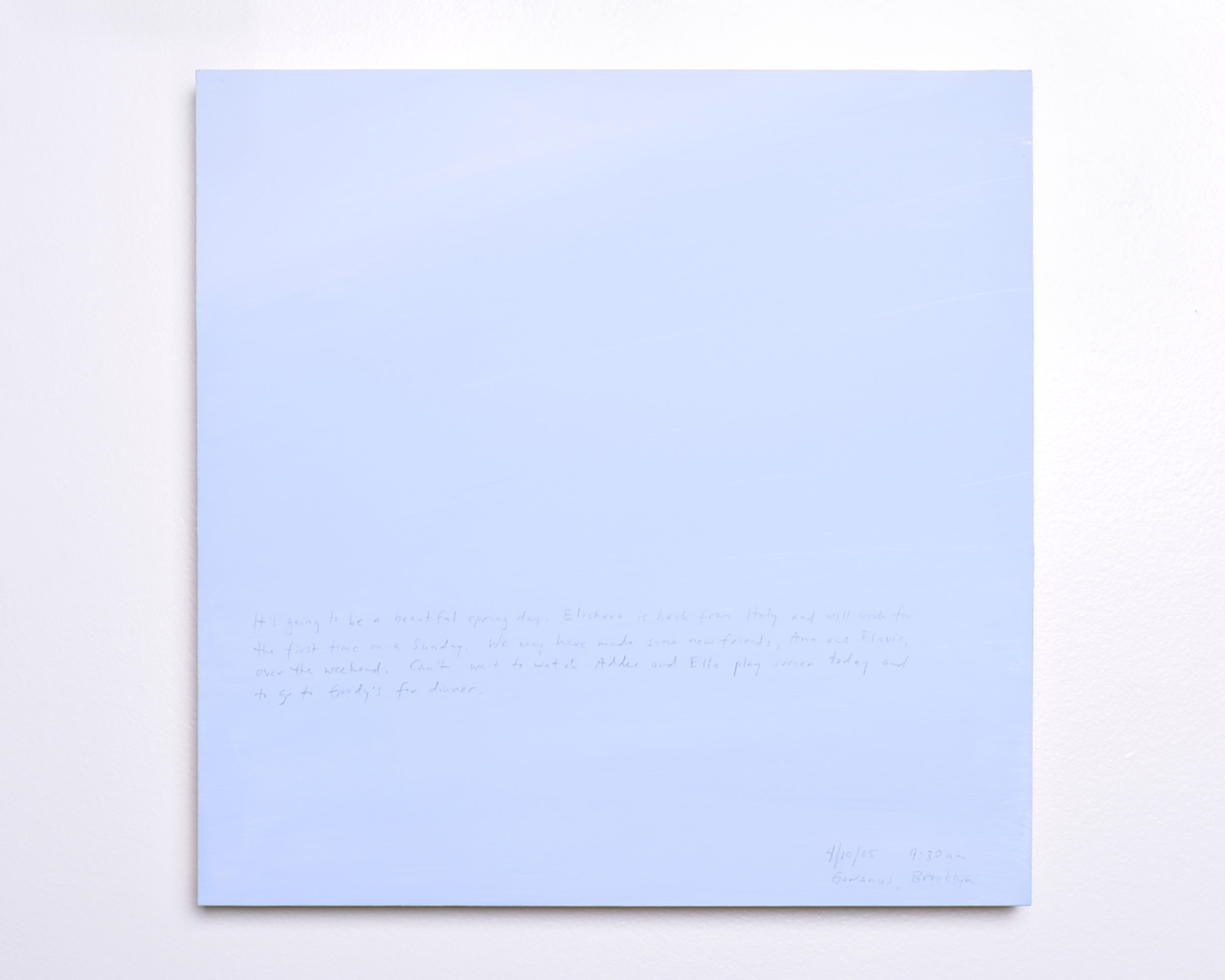 A 14 × 14 inch, acrylic painting of the sky. A journal entry is handwritten on the painting:

“It’s gong to be a beautiful spring day. Elisheva is back from Italy and will work for the first time on a Sunday. We may have made some new friends, Ann and Flavio, over the weekend. Can’t wait to watch Addee and Ella play soccer today and to go to Goody’s for dinner.  

4/10/05 9:30 am
Gowanus, Brooklyn”