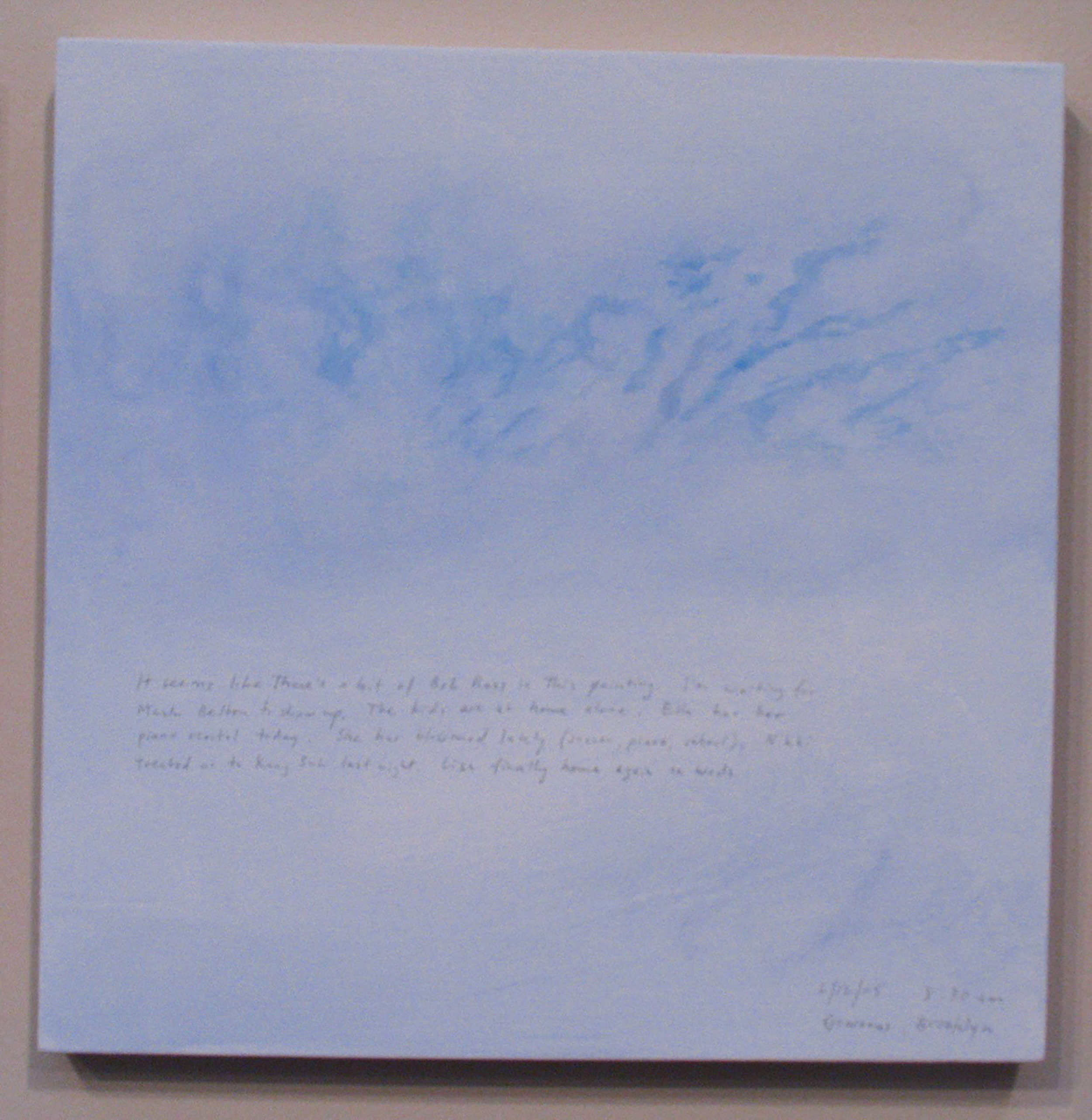 A 14 × 14 inch, acrylic painting of the sky. A journal entry is handwritten on the painting:

“It seems like there’s a bit of Bob Ross in this painting. I’m waiting for Mark Bolton to show up. The kids are at home alone. Ella has her piano recital today. She has blossomed lately (soccer, piano, school). Nikki treated us to Kang Suh last night. Lisa finally home again on Weds.

6/12/05 8:30 am
Gowanus, Brooklyn”