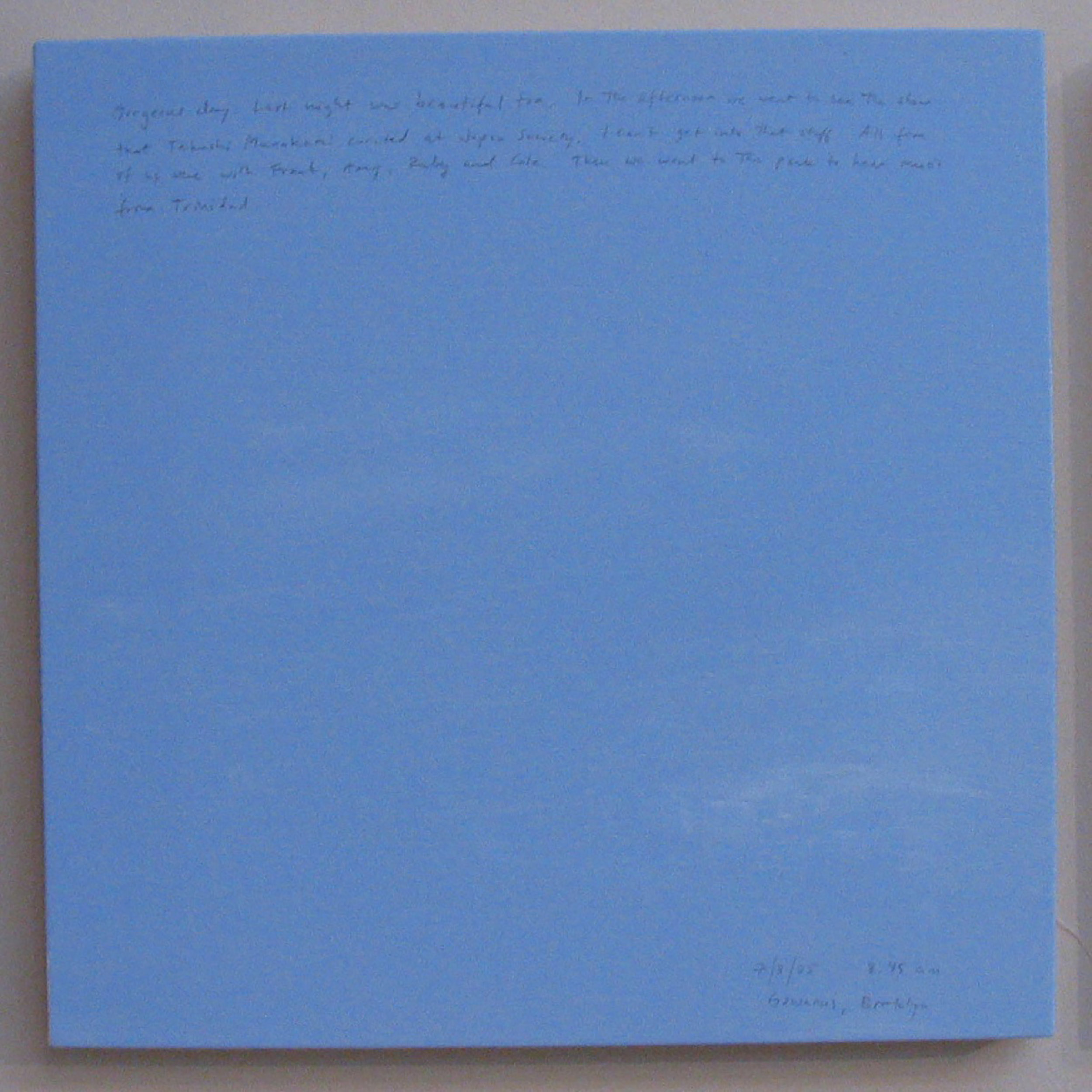 A 14 × 14 inch, acrylic painting of the sky. A journal entry is handwritten on the painting:

“Gorgeous day. Last night was beautiful too. In the afternoon we went to see the show that Takashi Murakami curated at Japan Society. I can’t get into that stuff. All five of us were with Frank, Amy, Ruby and Cole. Then we went to the park to hear music from Trinidad.  

7/3/05 8:45 am
Gowanus, Brooklyn”