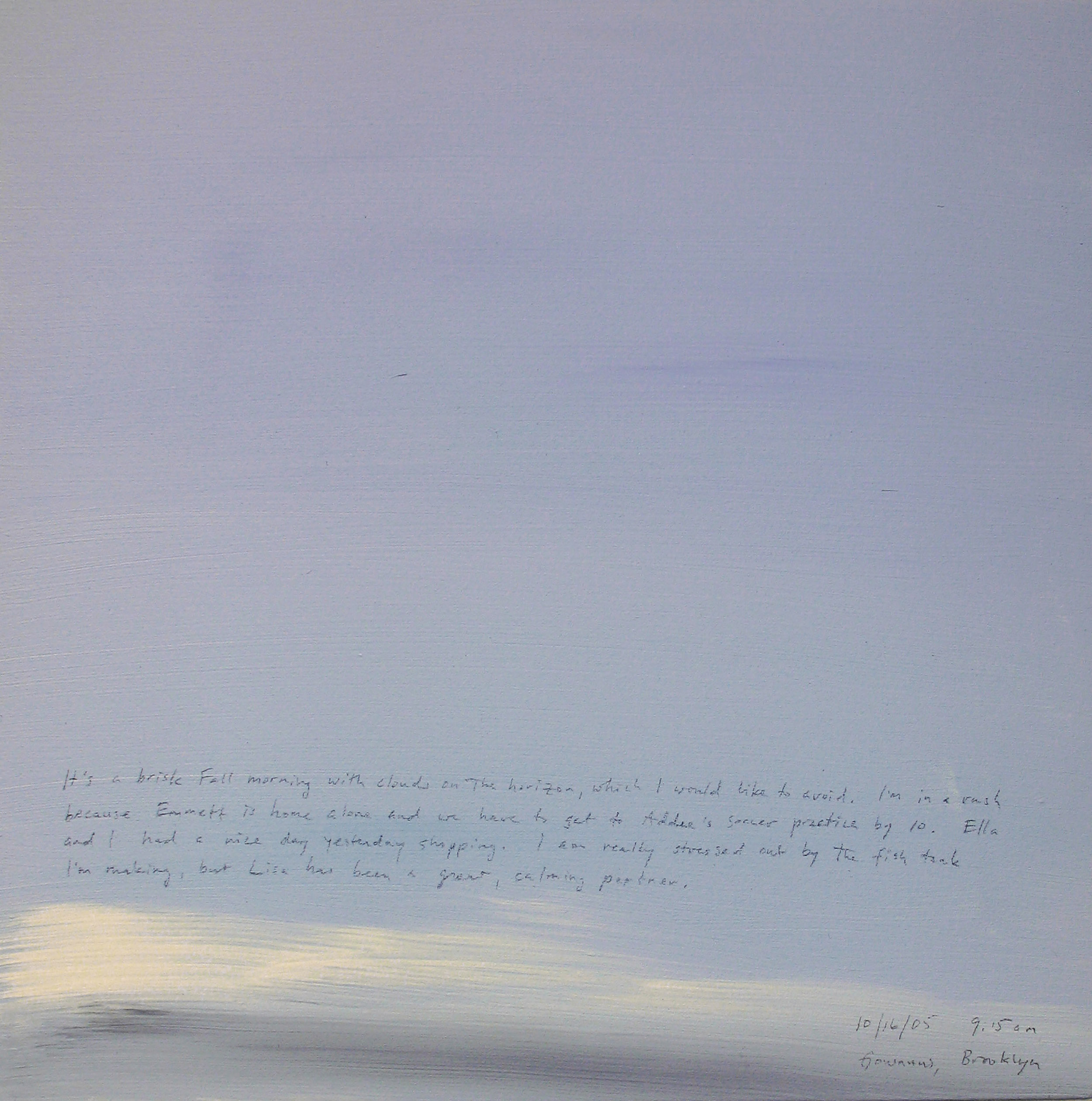 A 14 × 14 inch, acrylic painting of the sky. A journal entry is handwritten on the painting:

“It’s a brisk Fall morning with clouds on the horizon, which I would like to avoid. I’m in a rush because Emmett is home alone and we have to get to Addee’s soccer practice by 10. Ella and I had a nice day yesterday shopping. I am really stressed out by the fish tank I’m making, but Lisa has been a great, calming partner.

10/16/05 9:15 am
Gowanus, Brooklyn”