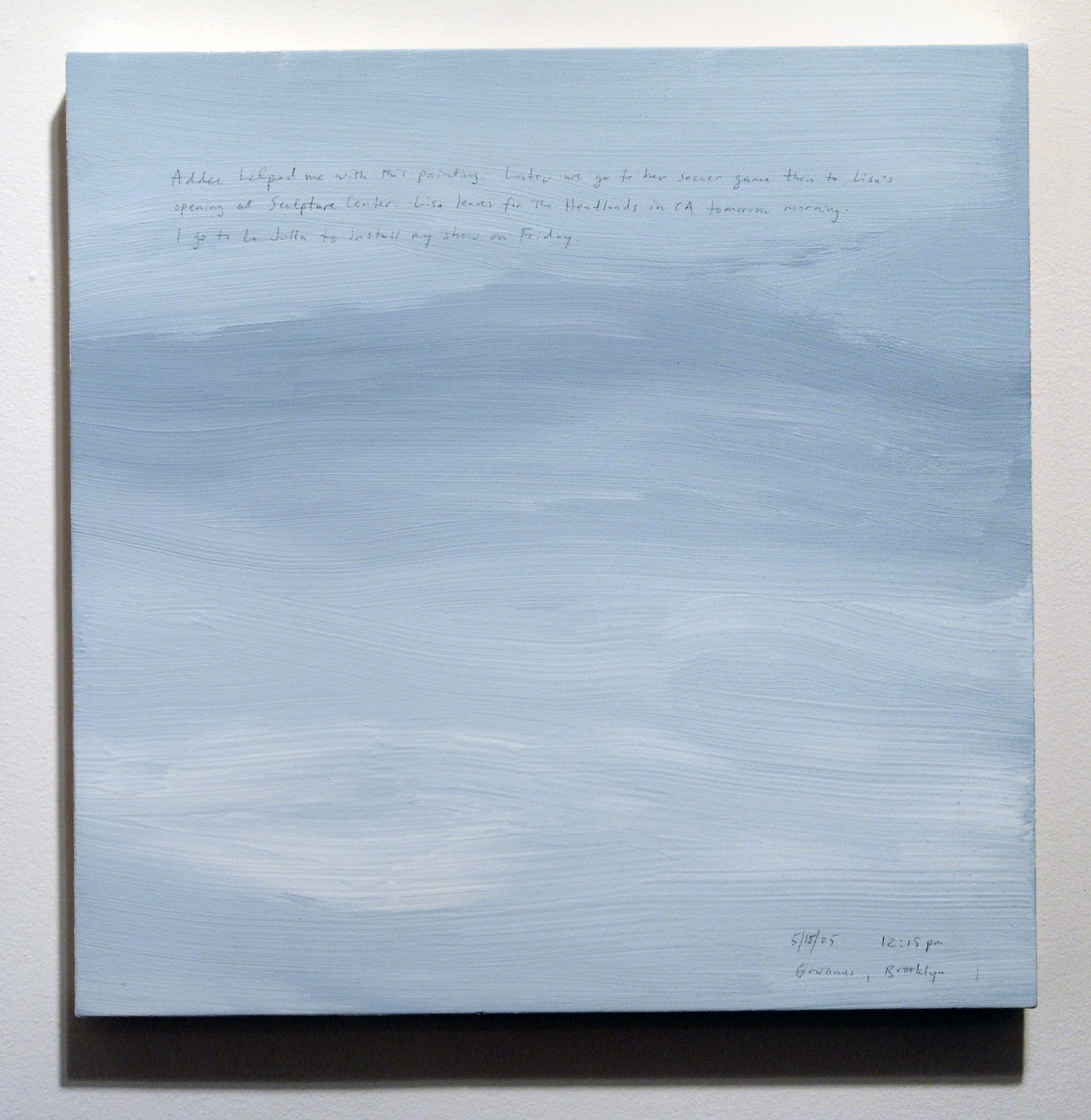 A 14 × 14 inch, acrylic painting of the sky. A journal entry is handwritten on the painting:

“Addee helped me with this painting. Later we go to her soccer game then to Lisa’s opening at Sculpture Center. Lisa leaves for the Headlands in CA tomorrow morning. I got to La Jolla to install my show on Friday. 

5/15/05 12:15 pm
Gowanus, Brooklyn”