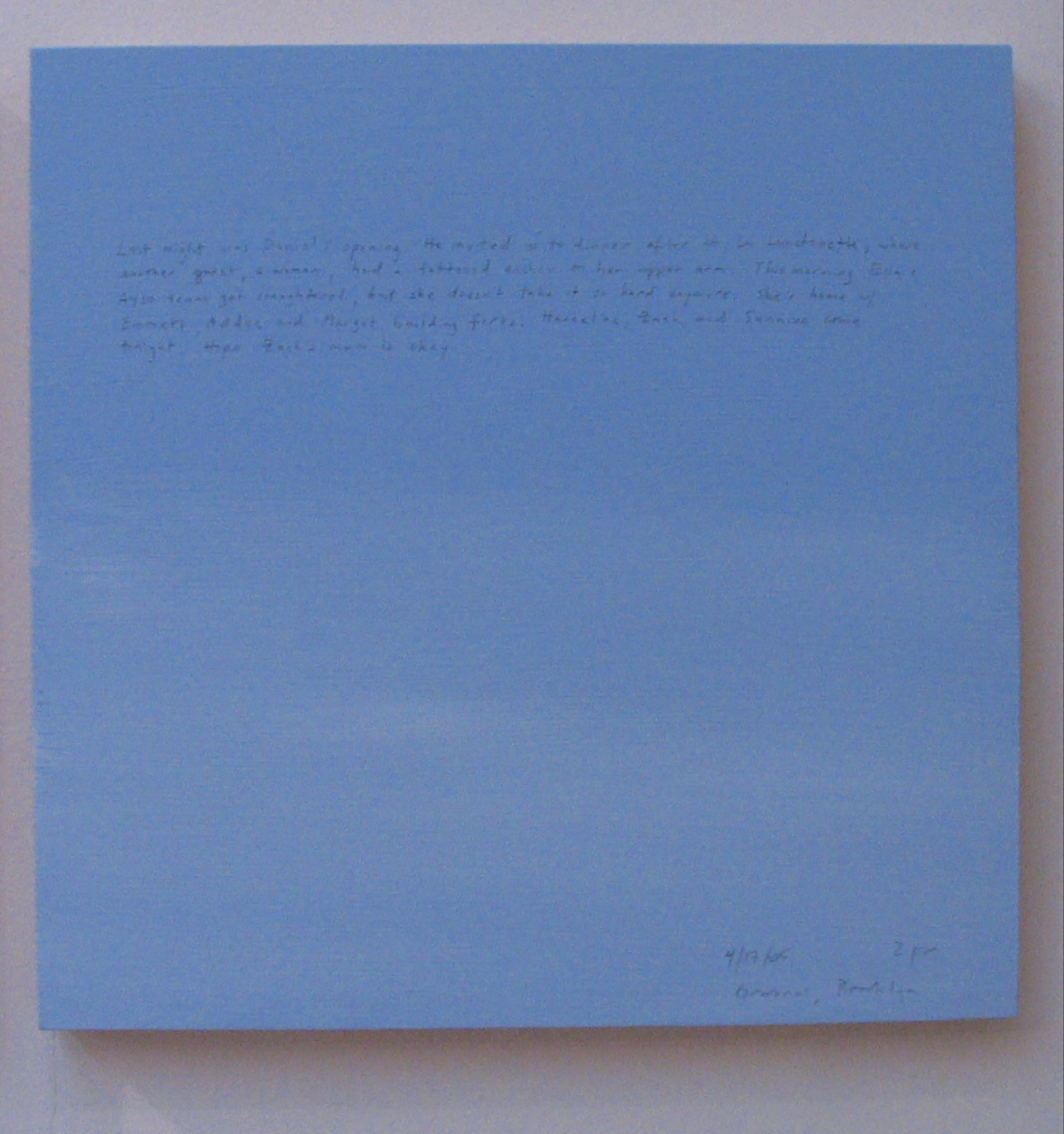 A 14 × 14 inch, acrylic painting of the sky. A journal entry is handwritten on the painting:

“Last night was Daniel’s opening. He invited us to dinner after at La Lunchonette, where another guest, a woman, had a tattooed anchor on her upper arm. This morning Ella’s AYSO team got slaughtered, but she doesn’t take it so hard anymore. She’s home w/ Emmett, Addee and Margot building forts. Hanneline, Zach and Sunniva come tonight. Hope Zach’s mom is okay.  

4/17/05 2 pm
Gowanus, Brooklyn”