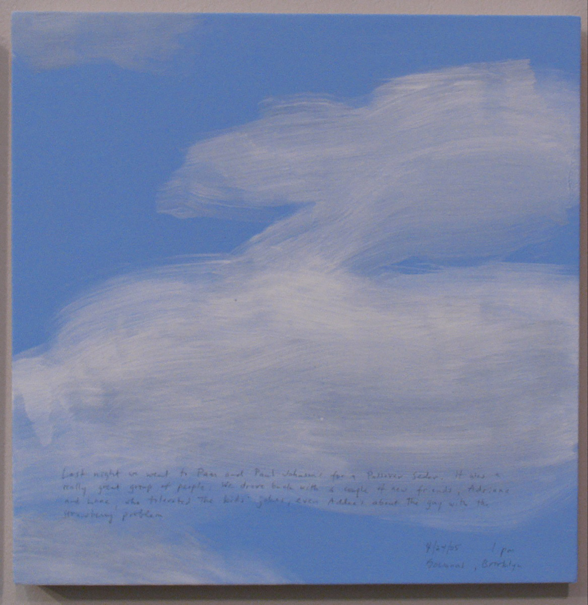 A 14 × 14 inch, acrylic painting of the sky. A journal entry is handwritten on the painting:

“Last night we went to Pam and Paul Johnson’s for a Passover Seder. It was a really great group of people. We drove back with a couple of new friends, Adriane and Lane, who tolerated the kids’ jokes, even Addee’s about the guy with the strawberry problem. 

4/24/05 1 pm
Gowanus, Brooklyn”