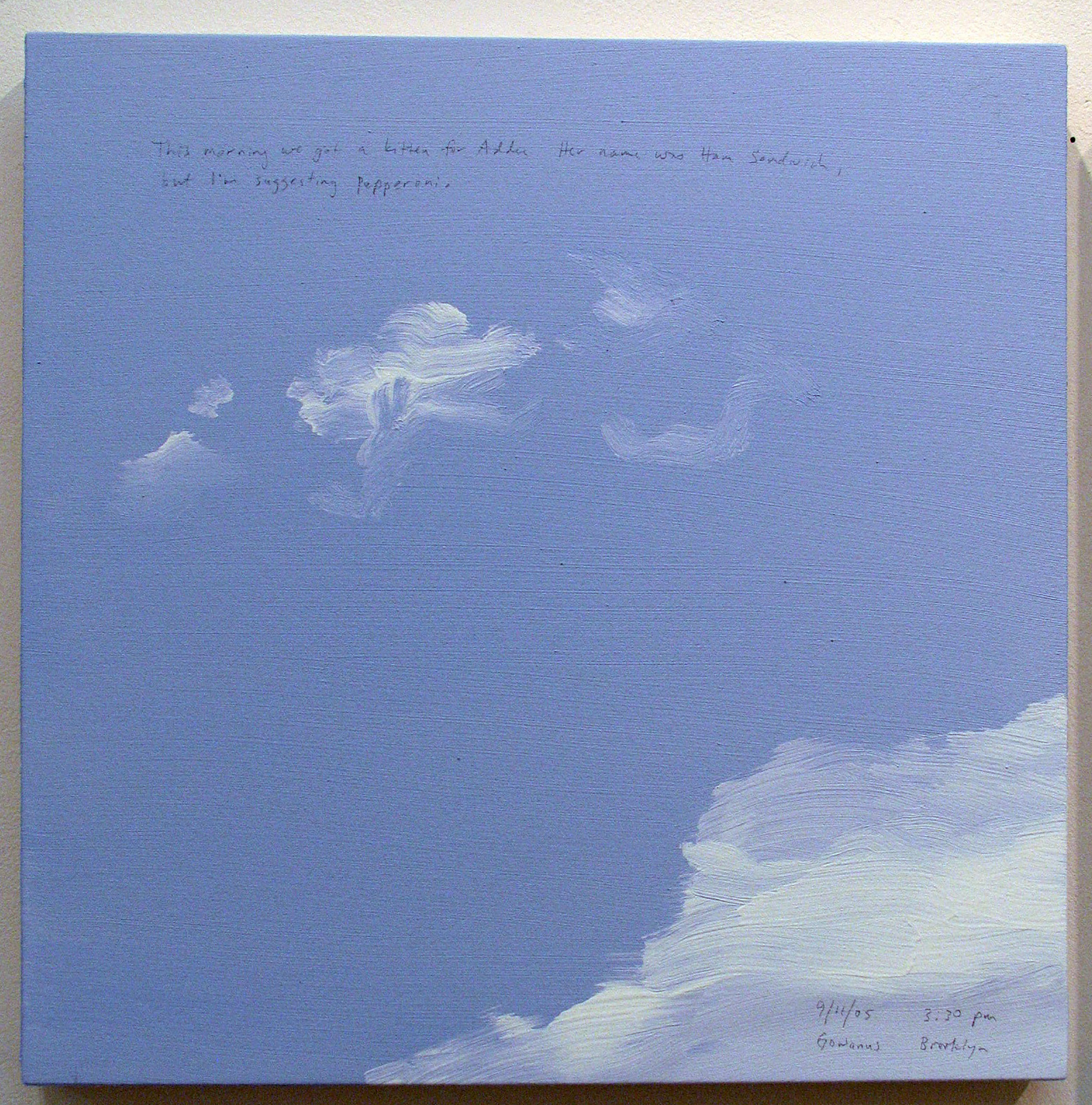 A 14 × 14 inch, acrylic painting of the sky. A journal entry is handwritten on the painting:

“This morning we got a kitten for Addee. Her name was Ham Sandwich, but I’m suggesting Pepperoni.

9/11/05 3:30 pm
Gowanus, Brooklyn”