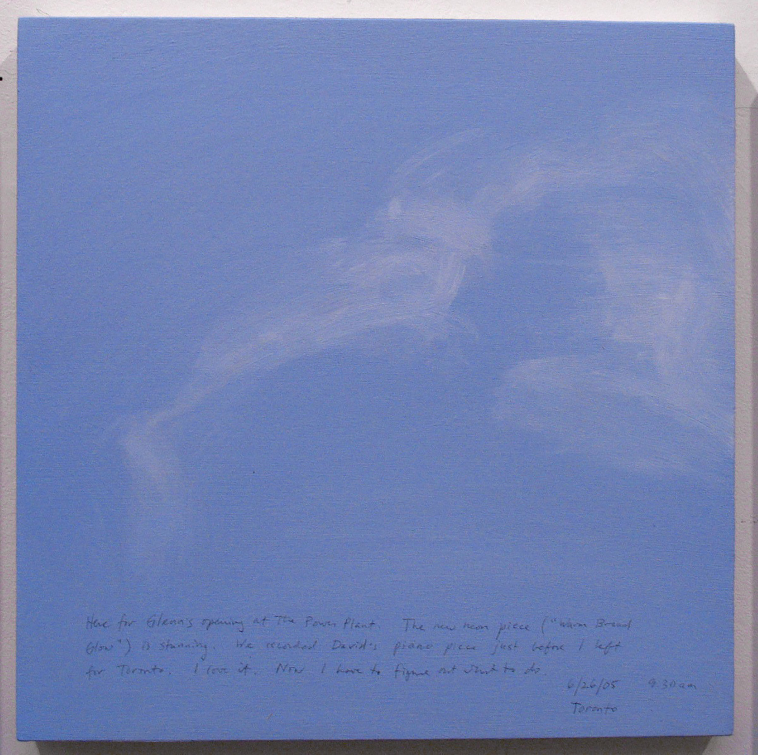 A 14 × 14 inch, acrylic painting of the sky. A journal entry is handwritten on the painting:

“Here for Glenn’s opening at the Power Plant. The new neon piece (“Warm Broad Glow”) is stunning. We recorded David’s piano piece just before I left for Toronto. I love it. Now I have to figure out what to do.  

6/26/05 9:30 am
Toronto”