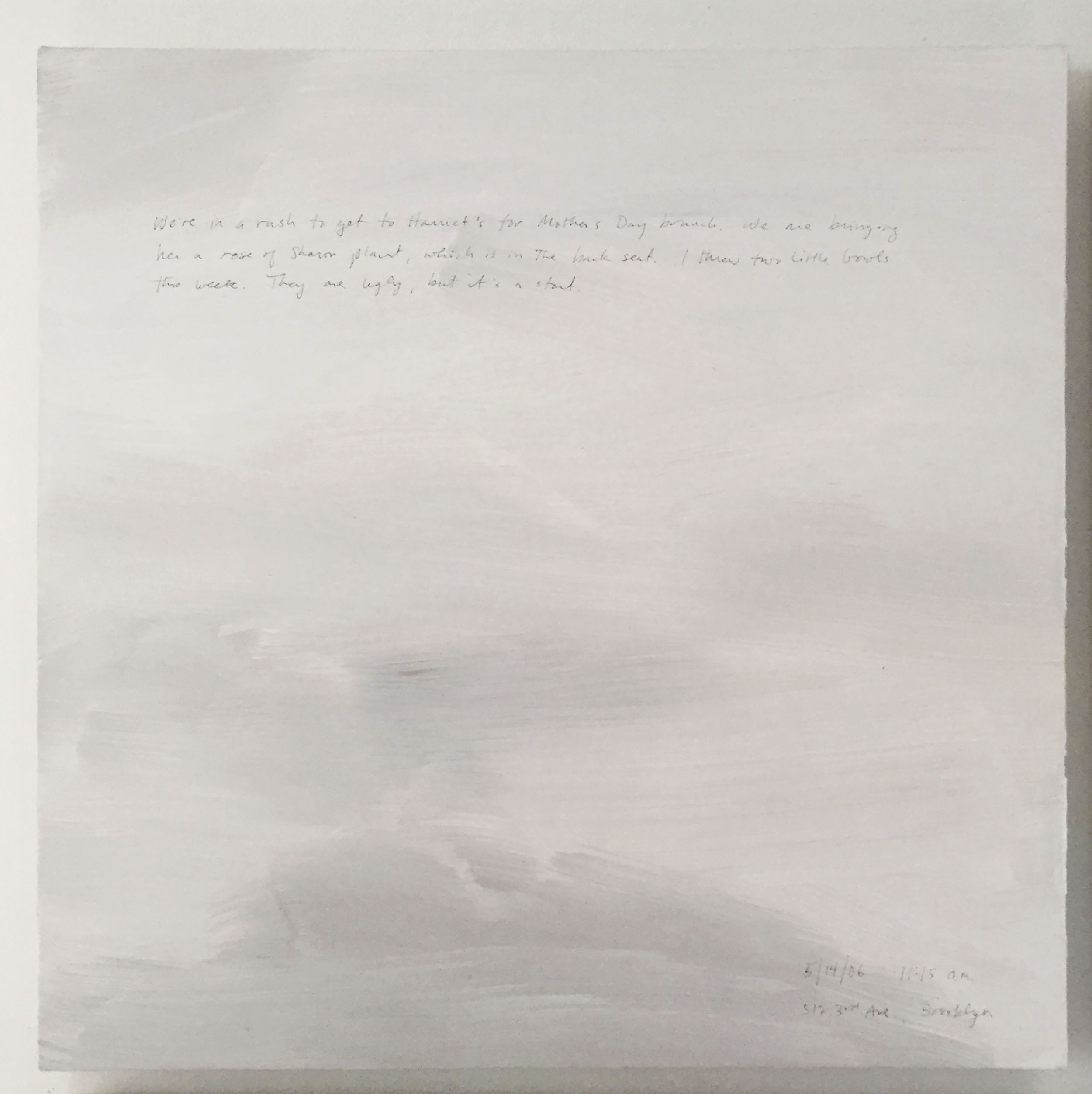A 14 × 14 inch, acrylic painting of the sky. A journal entry is handwritten on the painting:

“We’re in a rush to get to Harriet’s for Mother’s Day brunch. We are bringing her a rose of Sharon plant, which is in the back seat. I threw two little bowls this week. They are ugly, but it’s a start.

5/14/06 11:15 a.m.
512 3rd Ave., Brooklyn”