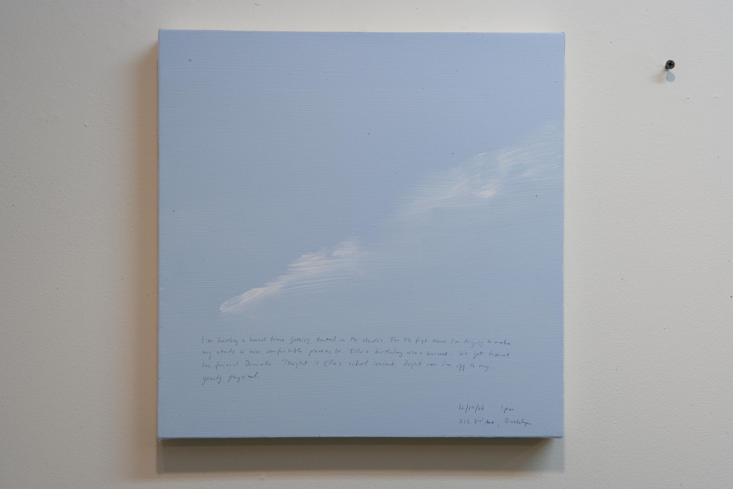 A 14 × 14 inch, acrylic painting of the sky. A journal entry is handwritten on the painting:

“I’m having a hard time getting started in the studio. For the first time I’m trying to make my studio a nice comfortable place to be. Ella’s birthday was a success. We got to meet her friend Danielle. Tonight is Ella’s school concert. Right now I’m off to my yearly physical.

12/19/06 1 pm
512 3rd Ave, Brooklyn”