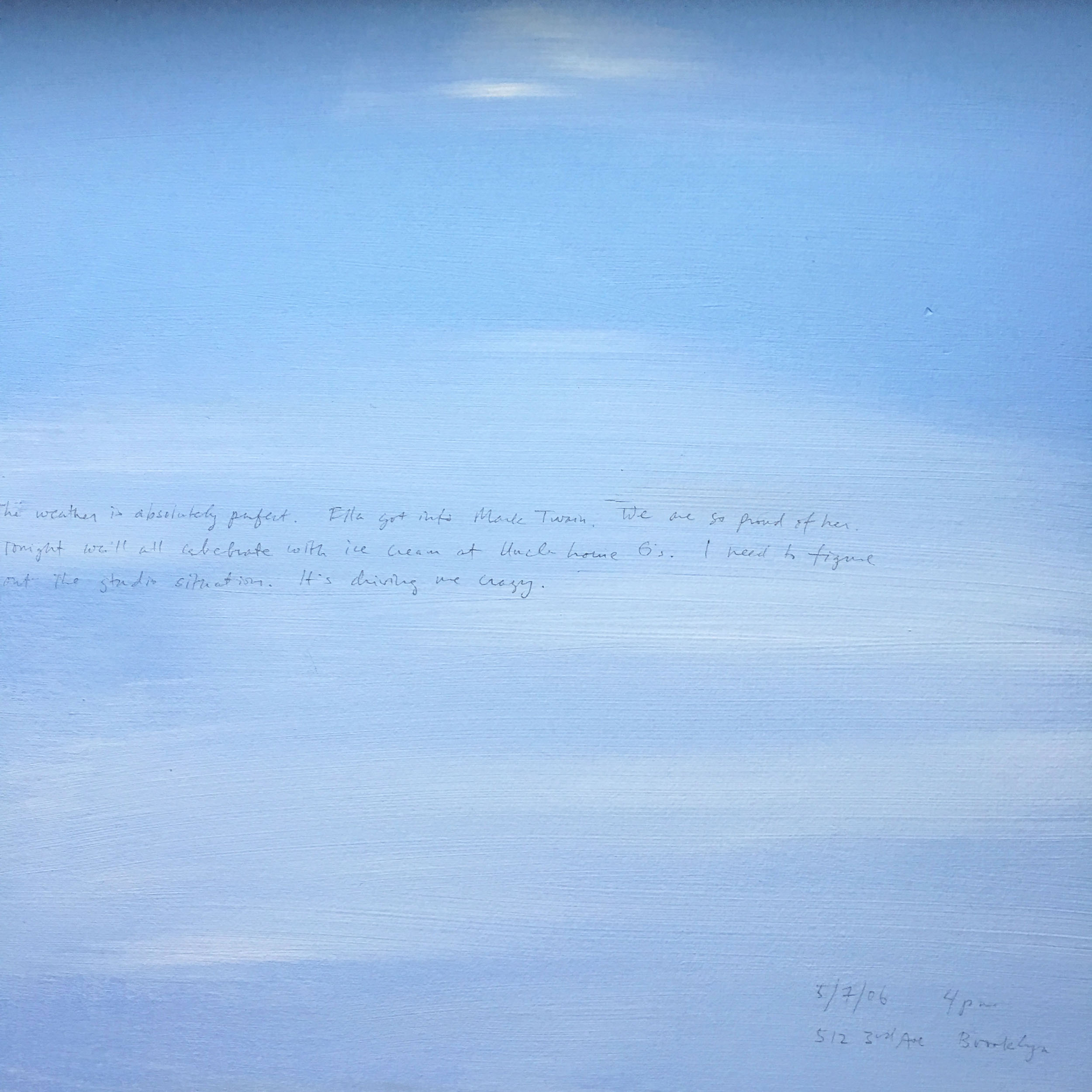 A 14 × 14 inch, acrylic painting of the sky. A journal entry is handwritten on the painting:

“The weather is absolutely perfect. Ella got into Mark Twain. We are so proud of her. Tonight we’ll all celebrate with ice cream at Uncle Louie G’s. I need to figure out the studio situation. It’s driving me crazy.

5/7/06 4 pm
512 3rd Ave, Brooklyn”
