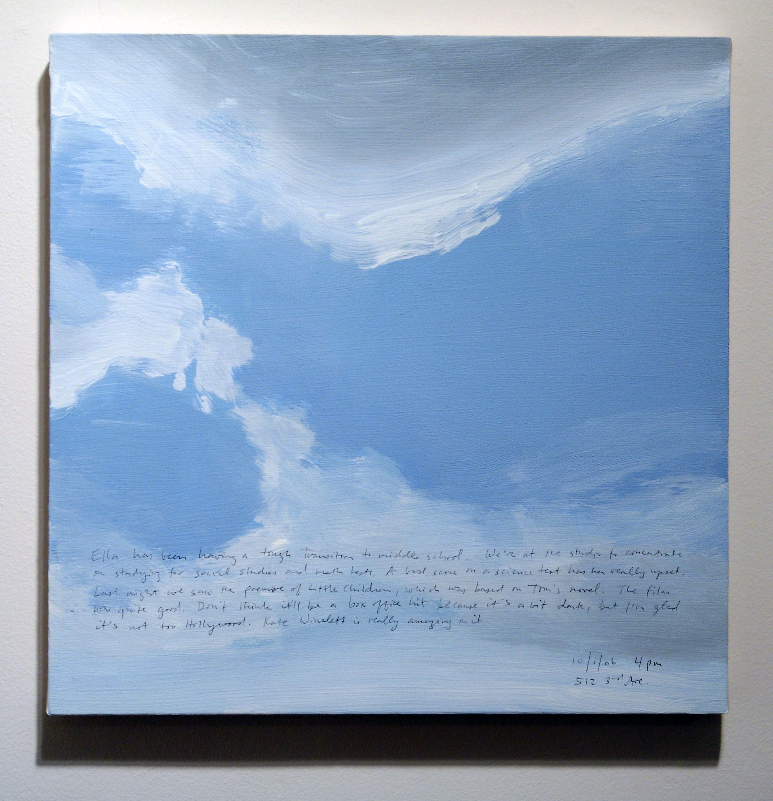 A 14 × 14 inch, acrylic painting of the sky. A journal entry is handwritten on the painting:

“Ella has been having a tough transition to middle school. We’re at the studio to concentrate on studying for social studies and math tests. A bad score on a science test has her really upset. Last night we saw the premiere of Little Children, which was based on Tom’s novel. The film was quite good. Don’t thing it’ll be a box office hit because it’s a bit dark, but I’m glad it’s not too Hollywood. Kate Winslett is really amazing in it.

10/1/06 4 pm
512 3rd Ave.”