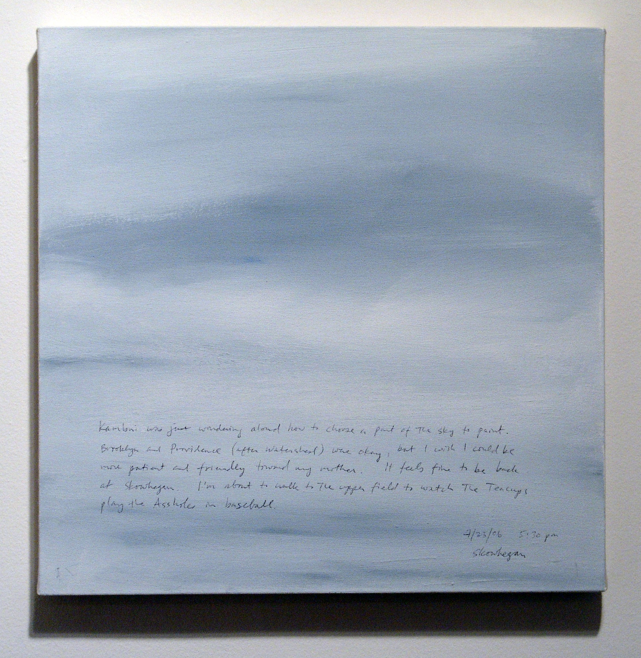 A 14 × 14 inch, acrylic painting of the sky. A journal entry is handwritten on the painting:

“Kambui was just wondering aloud how to choose a part of the sky to paint. Brooklyn and Providence (after Watershed) were okay, but I wish I could be more patient and friendly toward my mother. It feels fine to be back at Skowhegan. I’m about to walk to the upper field to watch the Teacups play the Assholes in baseball.

7/23/06 5:30 pm
Skowhegan”