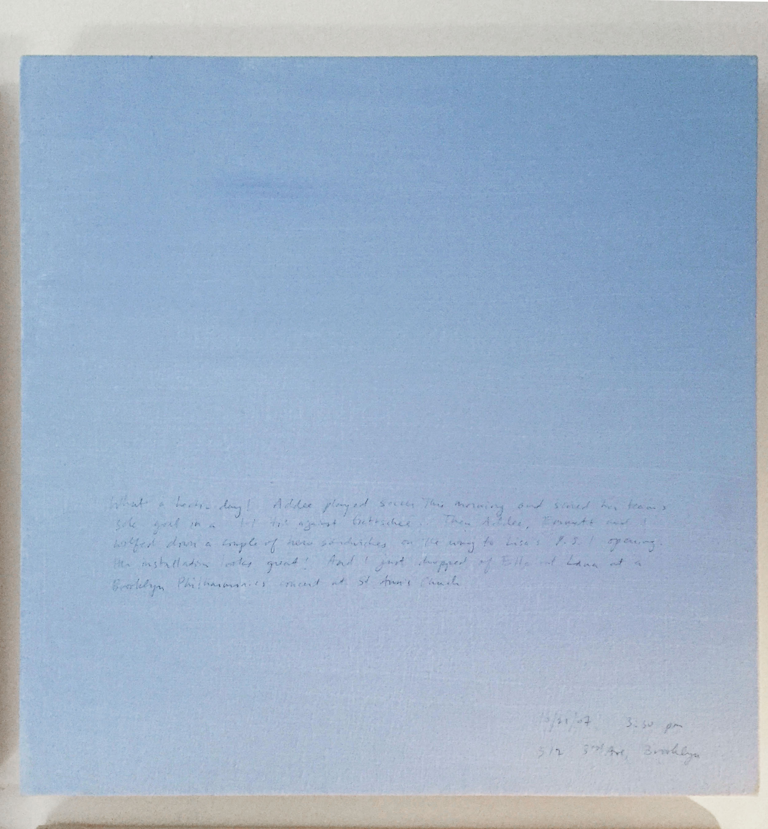 A 14 × 14 inch, acrylic painting of the sky. A journal entry is handwritten on the painting:

“What a hectic day! Addee played soccer this morning and scored her team’s sole goal in a 1-1 tie against Gottschee. Then Addee, Emmett and I wolfed down a couple of hero sandwiches on the way to Lisa’s P.S. 1 opening. Her installation looks good! And I just dropped off Ella and Lana at a Brooklyn Philharmonics concert at St. Ann’s Church.

10/21/07 3:30 pm
512 3rd Ave, Brooklyn”