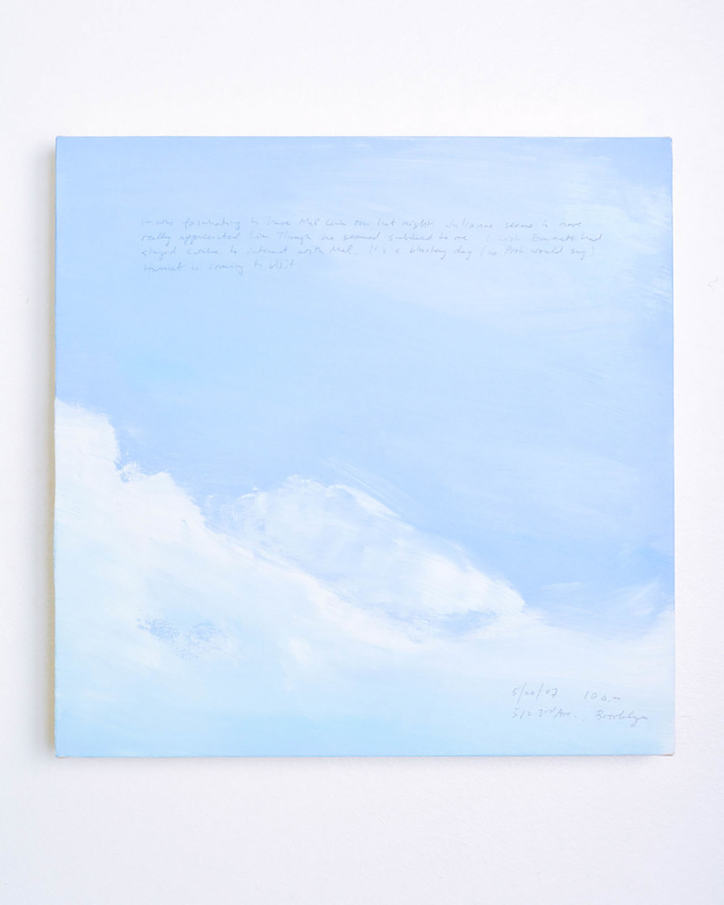 A 14 × 14 inch, acrylic painting of the sky. A journal entry is handwritten on the painting:

“It was fascinating to have Mel Chin over last night. Julianne seems to have really appreciated him though he seemed subdued to me. I wish Emmett had stayed awake to interact with Mel. It’s a blustery day (as Pooh would say). Harriet is coming to visit.

5/20/07 10 a.m.
512 3rd Ave., Brooklyn”