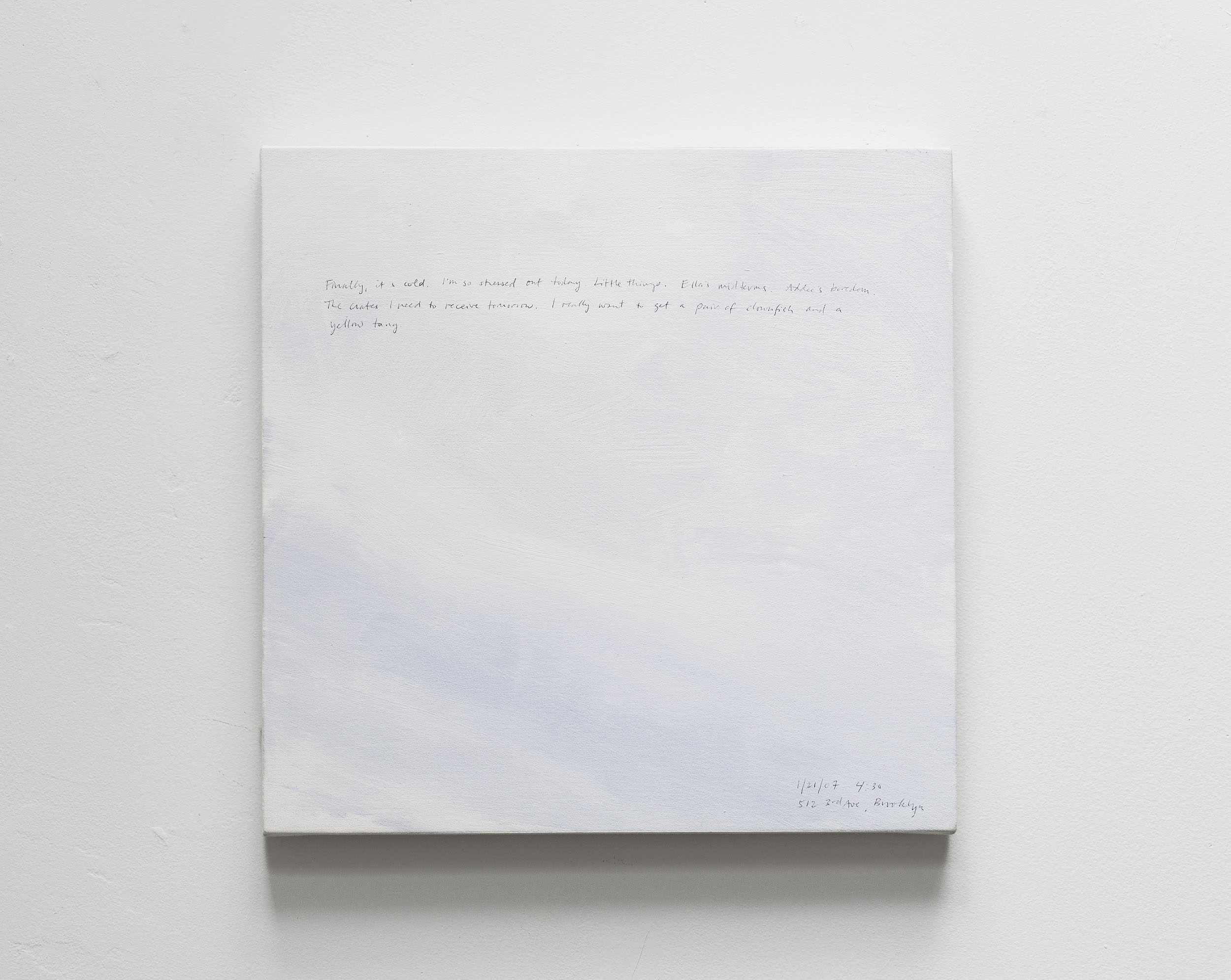 A 14 × 14 inch, acrylic painting of the sky. A journal entry is handwritten on the painting:

“Finally it’s cold. I’m so stressed out today. Little things. Ella’s midterms. Addee’s boredom. The crates I need to receive tomorrow. I really want to get a pair of clownfish and a yellow tang.

1/21/07 4:30
512 3rd Ave, Brooklyn”