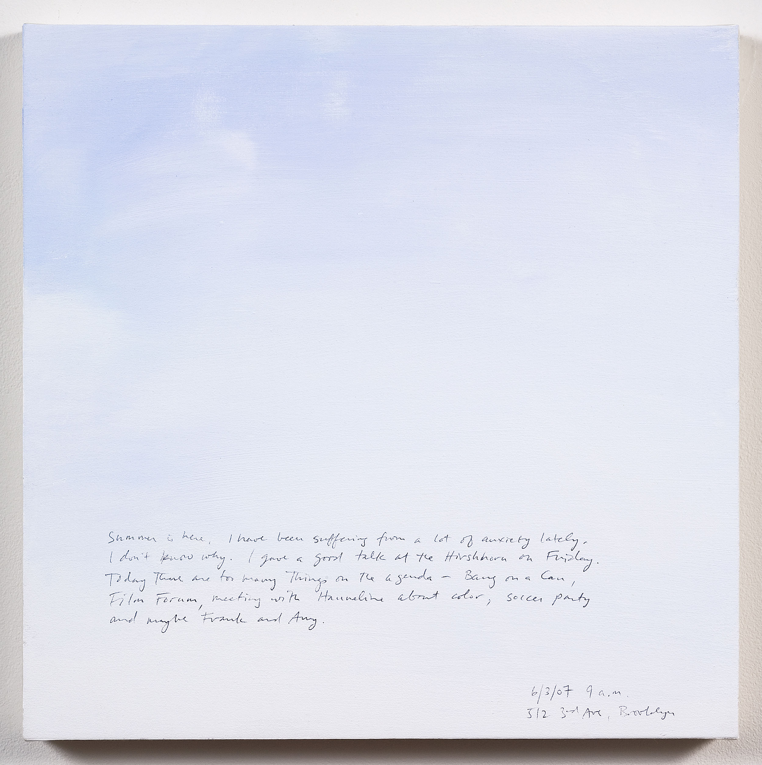 A 14 × 14 inch, acrylic painting of the sky. A journal entry is handwritten on the painting:

“Summer is here. I have been suffering from a lot of anxiety lately. I don’t know why. I gave a good talk at the Hirshhorn on Friday. Today there are too many things on the agenda – Bang on a Can, Film Forum, meeting with Hanneline about color, soccer party and maybe Frank and Amy.  

6/3/07 9 a.m.
512 3rd Ave, Brooklyn”