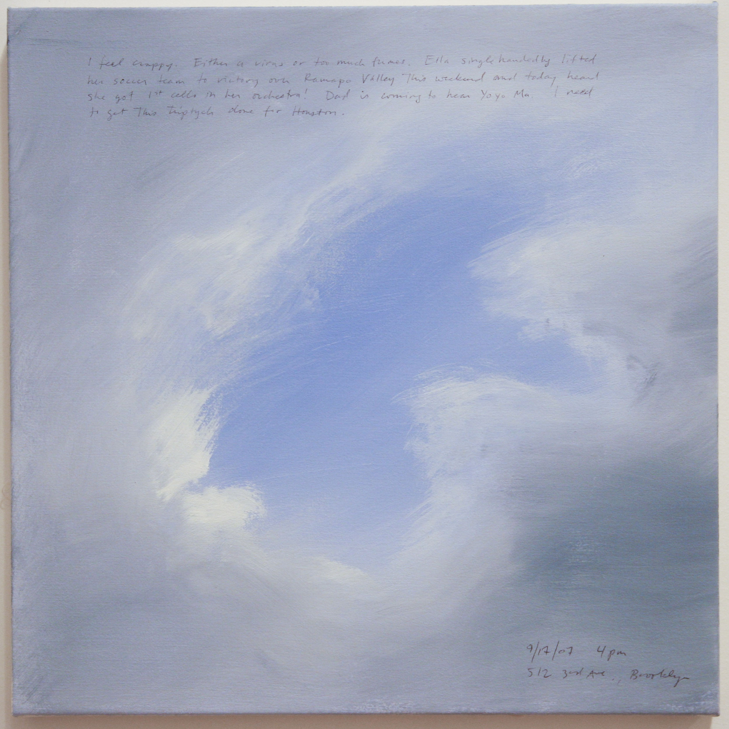 A 14 × 14 inch, acrylic painting of the sky. A journal entry is handwritten on the painting:

“I feel crappy. Either a virus or too much fumes. Ella single handedly lifted her soccer team to victory over Ramapo Valley this weekend and today she got 1st cello in her orchestra! Dad is coming to hear Yoyo Ma. I need to get this triptych done for Houston.

9/17/07 4 pm
512 3rd Ave., Brooklyn”