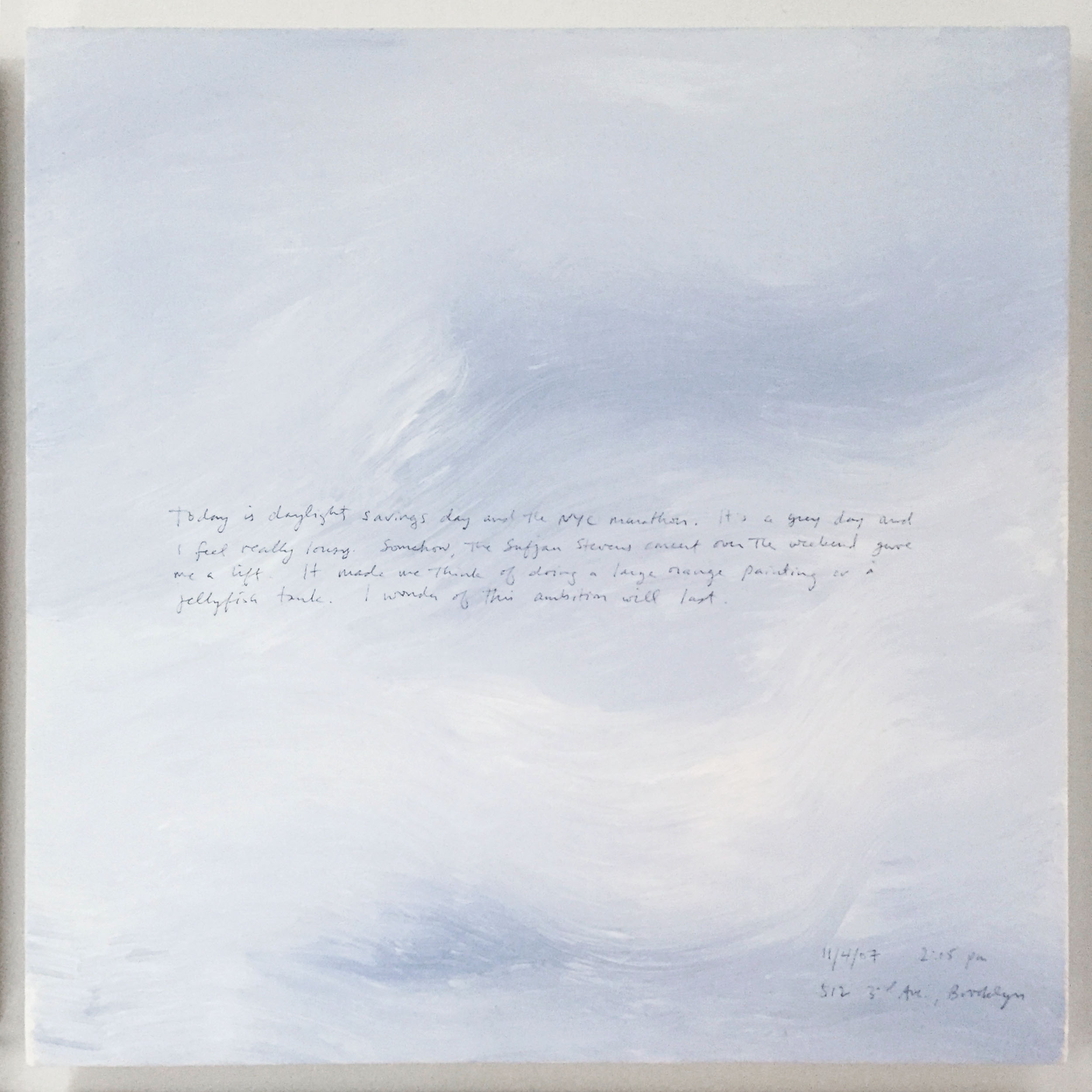 A 14 × 14 inch, acrylic painting of the sky. A journal entry is handwritten on the painting:

“Today is daylight savings day and the NYC marathon. It’s a grey day and I feel really lousy. Somehow, the Sufjan Stevens concert over the weekend gave me a lift. It made me think of doing a large orange painting or a jellyfish tank. I wonder if this ambition will last.

11/4/07 2:15 pm
512 3rd Ave., Brooklyn”
