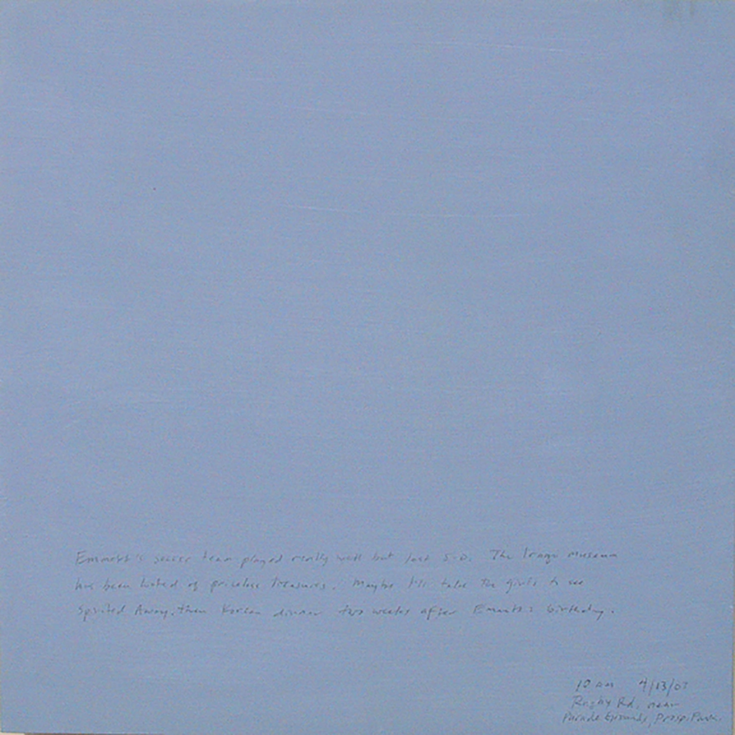 A 14 × 14 inch, acrylic painting of the sky. A journal entry is handwritten on the painting:

“Emmett’s soccer team played really well but lost 5-0. The Iraqi Museum has been looted of priceless treasures. Maybe I’ll take the girls to see Spirited Away, then Korean dinner two weeks after Emmett’s birthday.

10 am  4/13/07  Rugby Rd. near 
Parade Grounds, Prosp. Park”