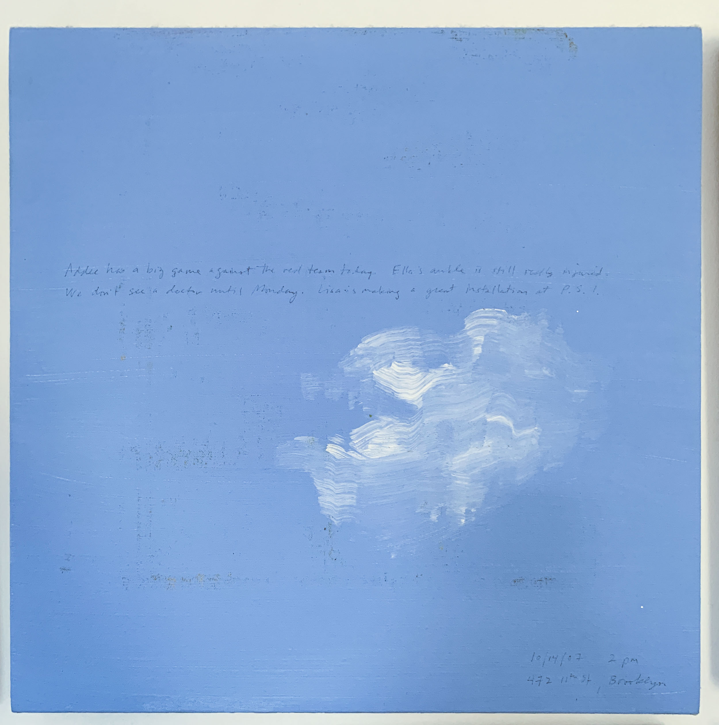 A 14 × 14 inch, acrylic painting of the sky. A journal entry is handwritten on the painting:

“Addee has a big game against the red team today. Ella’s ankle is still really injured. We don’t see a doctor until Monday. Lisa is making a great installation at P.S.1.

10/14/07 2 pm
472 11th St., Brooklyn”