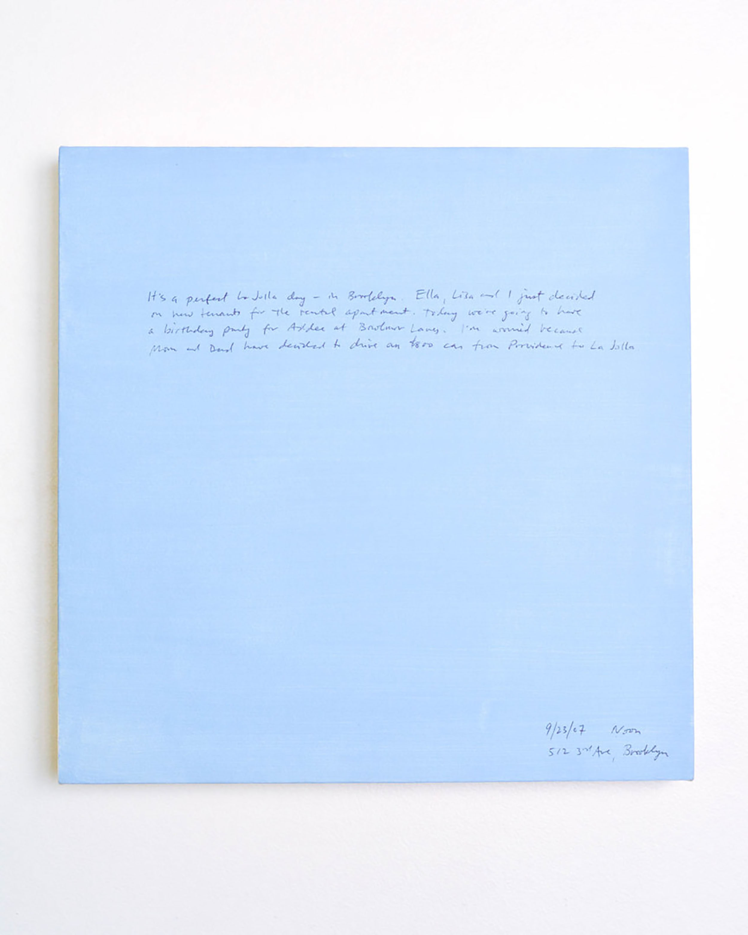 A 14 × 14 inch, acrylic painting of the sky. A journal entry is handwritten on the painting:

“It’s a perfect La Jolla day - in Brooklyn. Ella, Lisa and I just decided on new tenants for the rental apartment. Today we’re going to have a birthday party for Addee at Bowlmor lanes. I’m worried because Mom and Dad have decided to drive an $800 car from Providence to La Jolla.

9/23/07 Noon
512 3rd Ave, Brooklyn”