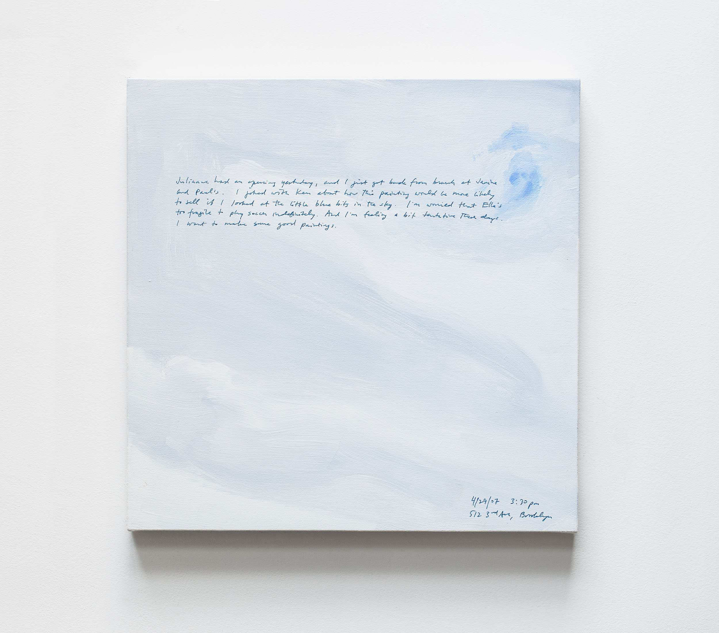 A 14 × 14 inch, acrylic painting of the sky. A journal entry is handwritten on the painting:

“Julianne had an opening yesterday, and I just got back from brunch at Janine and Paul’s. I joked with Ken about how this painting would be more likel to sell if I looked at the little blue bits in the sky. I’m worried that Ella’s too fragile to play soccer indefinitely. And I’m feeling a bit tentative these days. I want to make some good paintings.

4/29/07 3:30 pm
512 3rd Ave, Brooklyn”