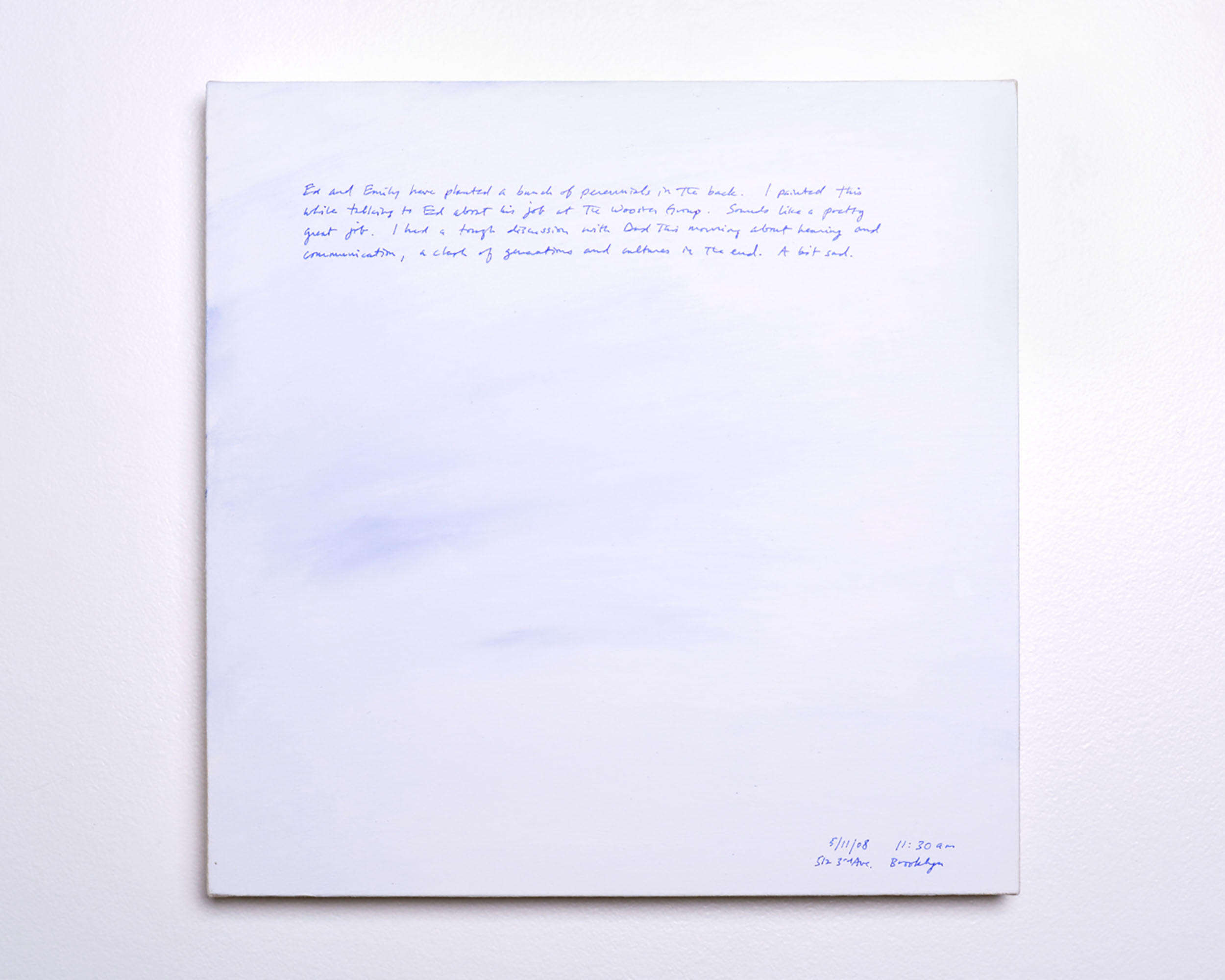 A 14 × 14 inch, acrylic painting of the sky. A journal entry is handwritten on the painting:

“Ed and Emily have planted a bunch of perennials in the back. I painted this while talking to Ed about his job at the Wooster Group. Sounds like a pretty great job. I had a tough discussion with Dad this morning about hearing and communication, a clash of generations and cultures in the end. A bit sad.

5/11/08 11:30 am
512 3rdAve. Brooklyn”
