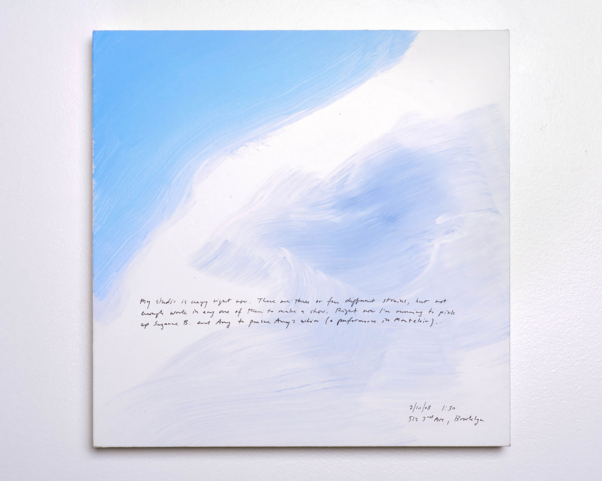 A 14 × 14 inch, acrylic painting of the sky. A journal entry is handwritten on the painting:

“My studio is crazy right now. There are three or four different strains, but not enough work in any one of them to make a show. Right now I’m running to pick up Suzanne B. and Amy to pursue Amy’s whim (a performance in Montclair).

2/10/08 1:30
512 3rd Ave, Brooklyn”