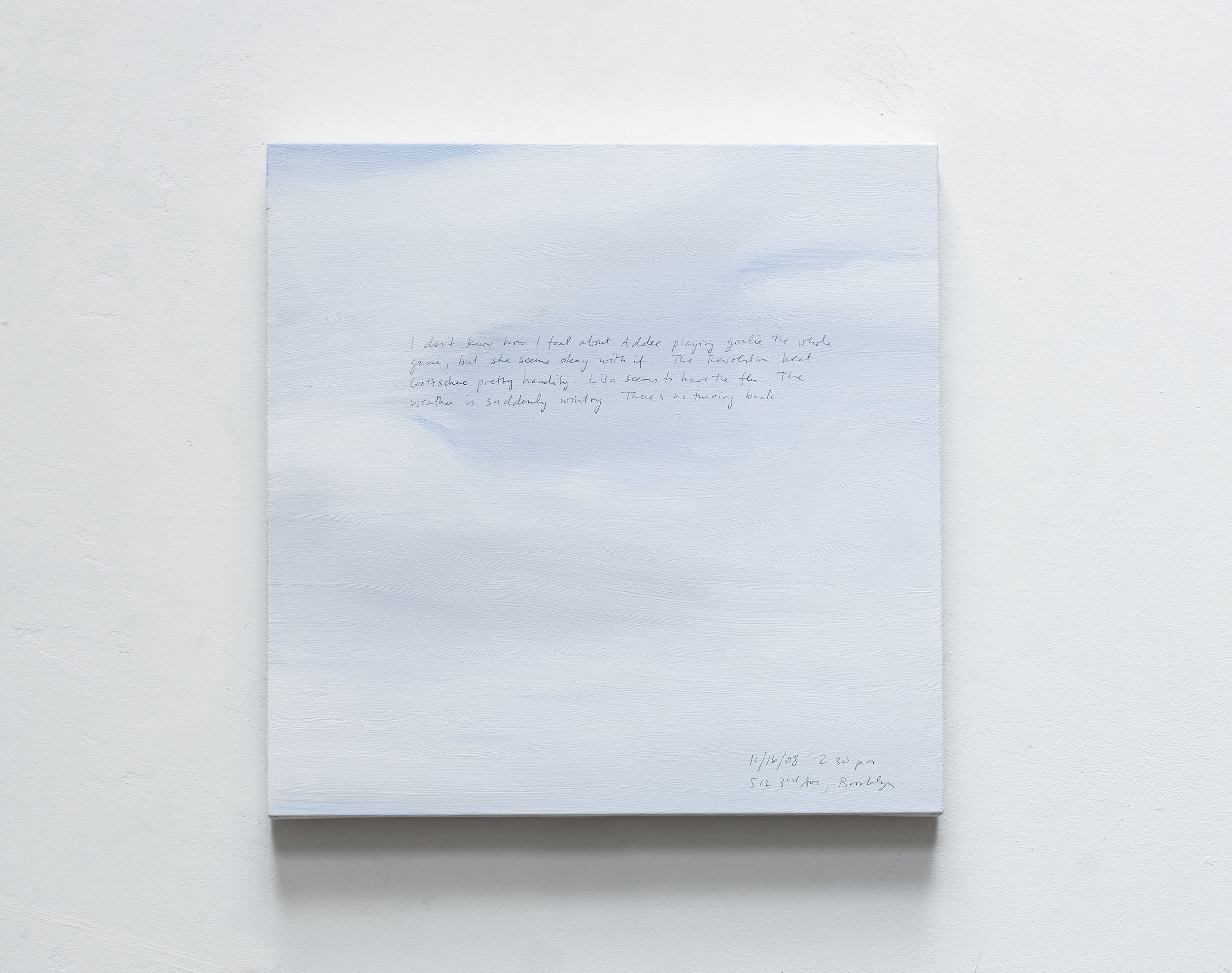 A 14 × 14 inch, acrylic painting of the sky. A journal entry is handwritten on the painting:

“I don’t know how I feel about Addee playing goalie the whole game, but she seems okay with it. The Revolution beat Gottscheer pretty handily. Lisa seems to have the flu. The weather is suddenly wintry. There’s no turning back.

11/16/08 2:30 p.m.
512 3rd Ave, Brooklyn”
