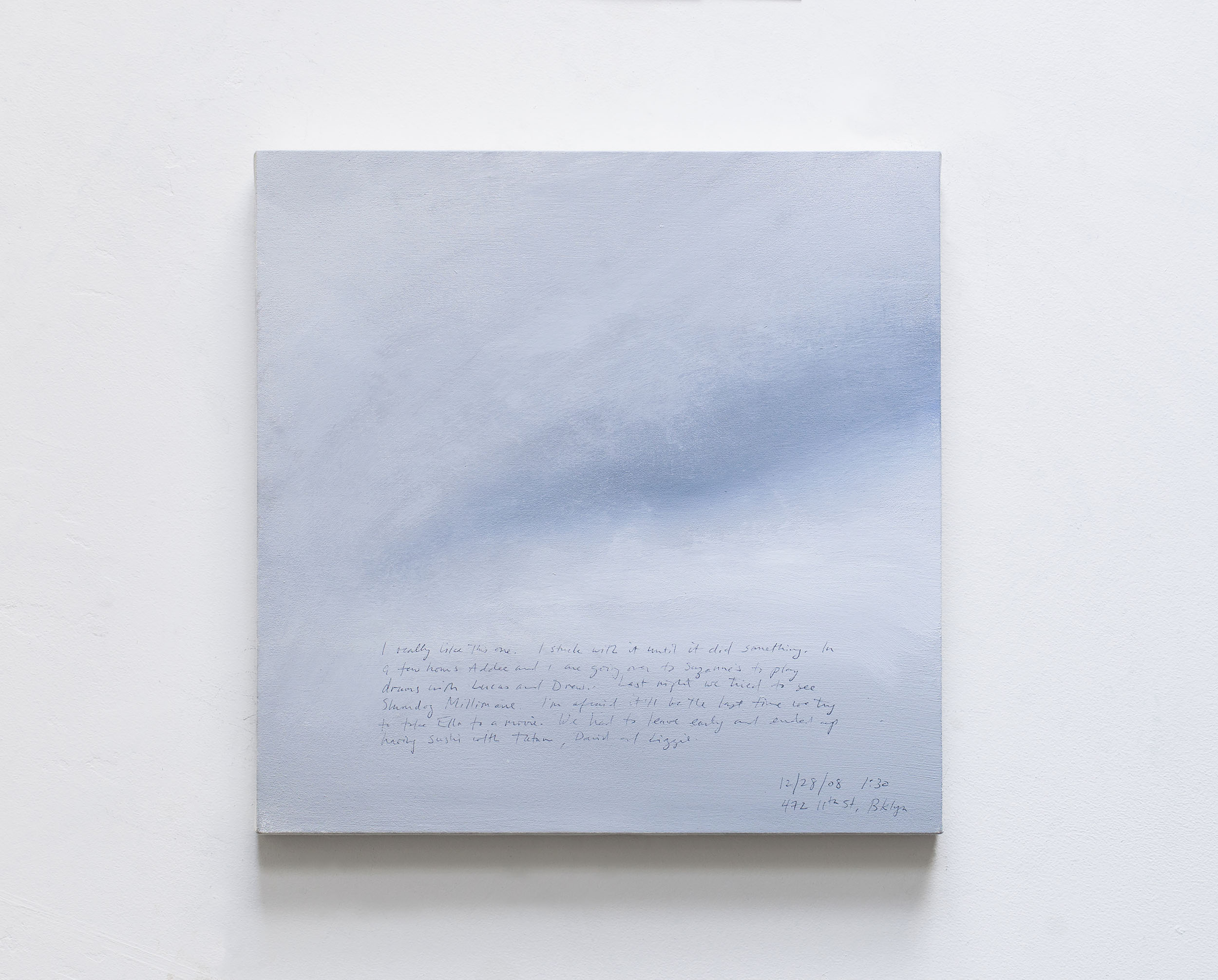 A 14 × 14 inch, acrylic painting of the sky. A journal entry is handwritten on the painting:

“I really like this one. I stuck with it until it did something. In a few hours Addee and I are going over to Suzanne’s to play drums with Lucas and Drew. Last night we tried to see Slumdog Millionare. I’m afraid it’ll be the last time we try to take Ella to a movie. We had to leave early and ended up having Sushi with Tatum, David, and Lizzie.

12/28/08 1:30
472 11th St, Bklyn”