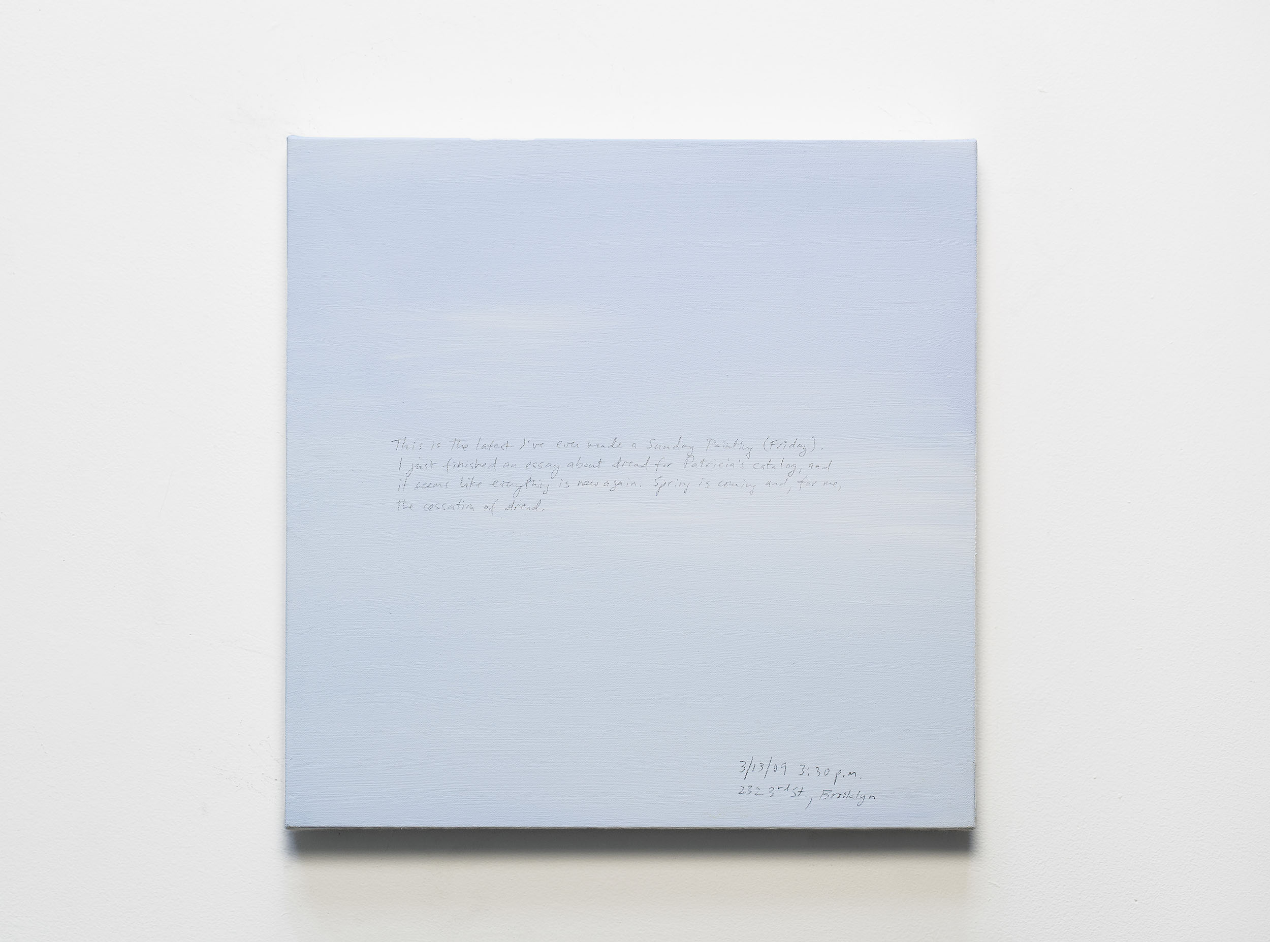 A 14 × 14 inch, acrylic painting of the sky. A journal entry is handwritten on the painting:

“This is the latest I’ve ever made a Sunday Painting (Friday). I just finished an essay about dread for Patricia’s catalog, and it seems like everything is new again. Spring is coming and, for me, the cessation of dread.

3/13/09 3:30 p.m.
232 3rd St., Brooklyn”