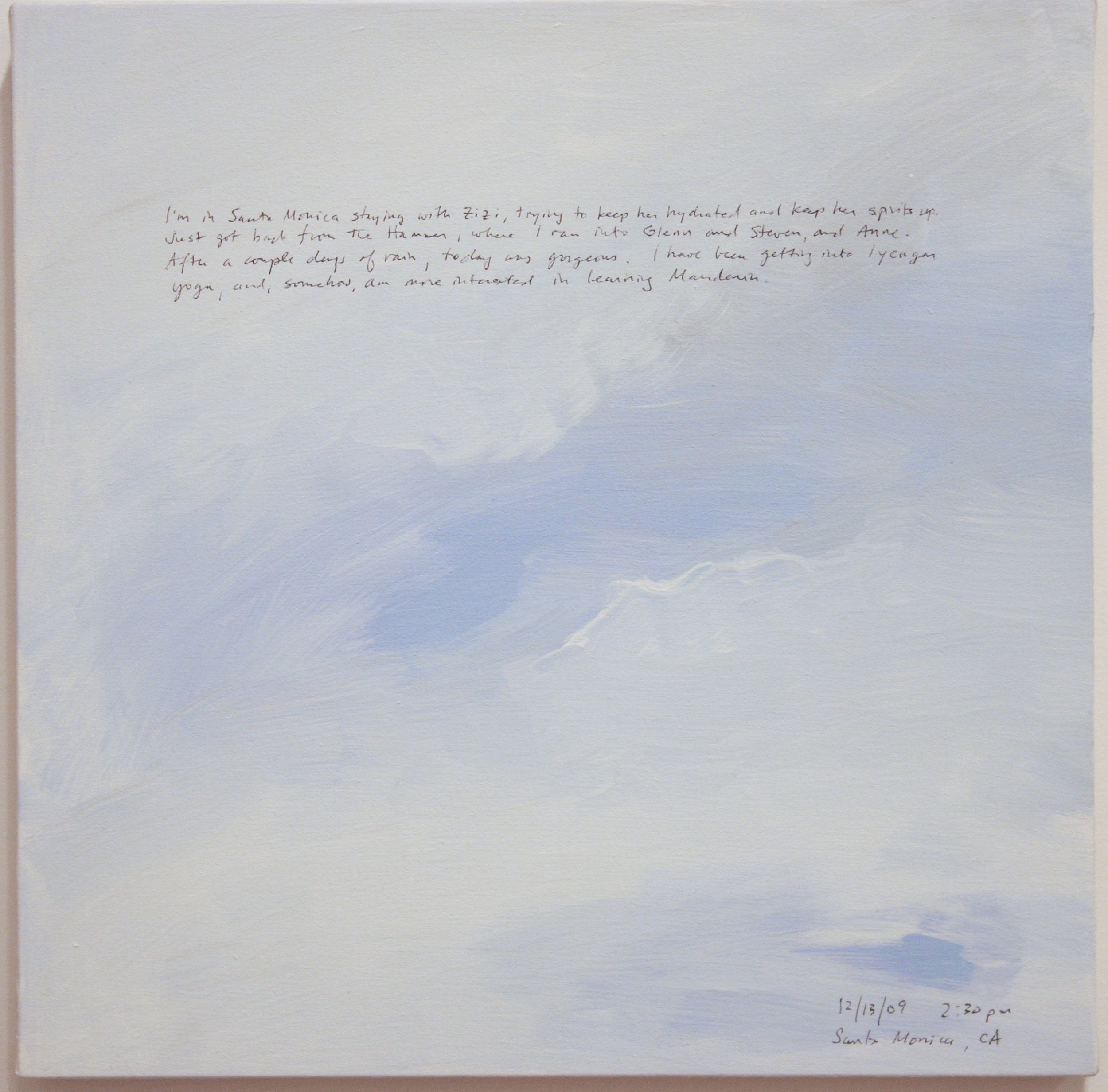 A 14 × 14 inch, acrylic painting of the sky. A journal entry is handwritten on the painting:

“I’m in Santa Monica staying with Zizi, trying to keep her hydrated and her spirits up. Just got back from the Hammer, where I ran into Glenn and Steven, and Anne. After a couple days of rain, today was gorgeous. I have been getting into Iyengar yoga, and, somehow, am more interested in learning Mandarin.

12/13/09, 2:30 pm
Santa Monica, CA”
