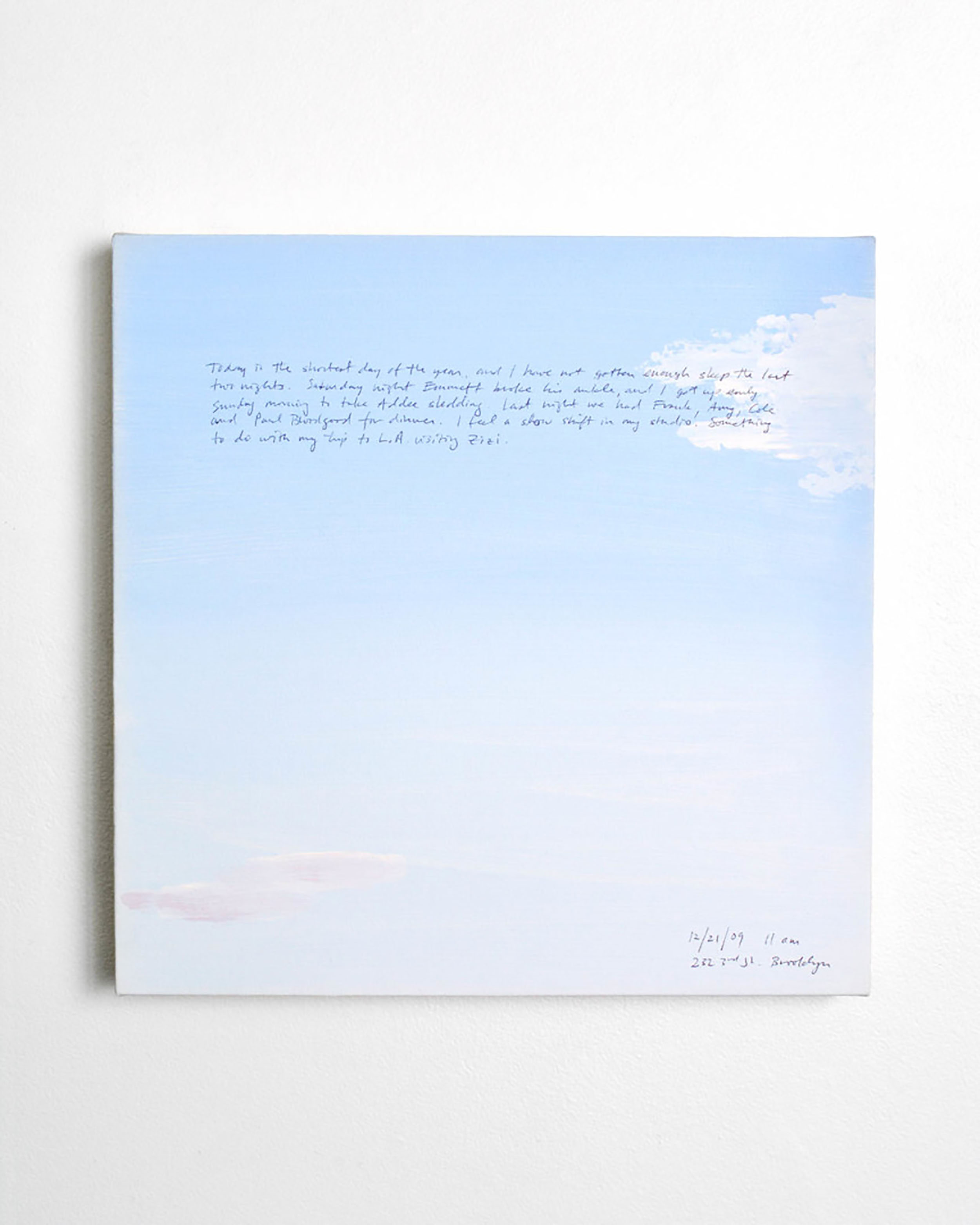 A 14 × 14 inch, acrylic painting of the sky. A journal entry is handwritten on the painting:

“Today is the shortest day of the year, and Ihave not gotten enough sleep the last two nights. Saturday night Emmett broke his ankle, and I got up early Sunday morning to take Addee sledding. Last night we had Frank, Amy, Cole and Paul Bloodgood for dinner. I feel a slow shift in my studio. Something to do with my trip to L.A. visiting Zizi.

12/21/09 11 am
232 3rd St., Brooklyn”