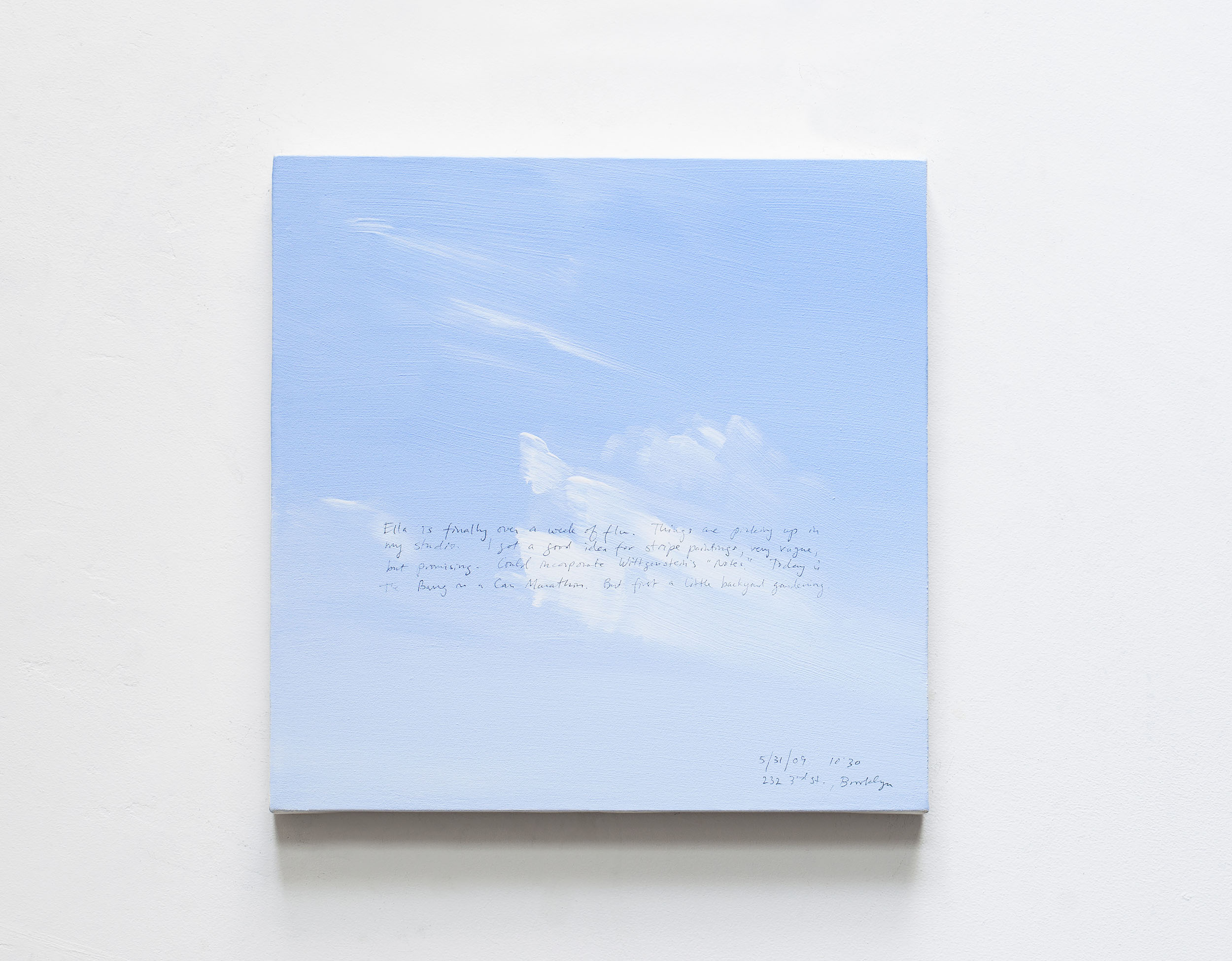 A 14 × 14 inch, acrylic painting of the sky. A journal entry is handwritten on the painting:

“Ella is finally over a week of flu. things are picking up in my studio. I got a good idea for stripe paintings, very vague, but promising. Could incorporate Wittgenstein’s “Notes.” Today is the Bang on a Can Marathon. But first a little backyard gardening.

5/31/09 10:30 am
232 3rd St, Brooklyn”