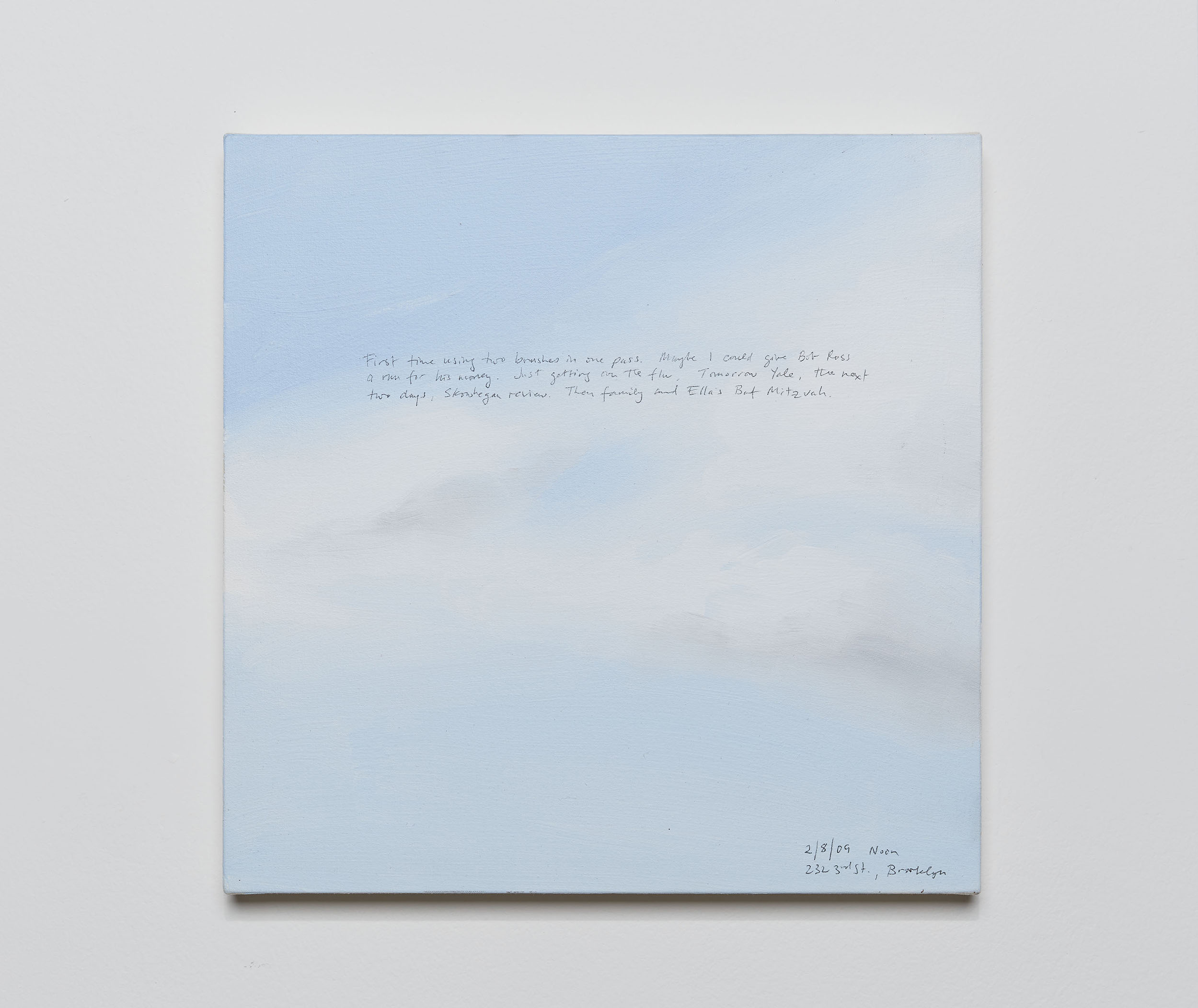 A 14 × 14 inch, acrylic painting of the sky. A journal entry is handwritten on the painting:

“First time using two brushes in one pass. Maybe I could give Bob Ross a run for his money. Just getting over the flu. Tomorrow Yale, the next two days, Skowhegan review. Then family and Ella’s Bat Mitzvah.

2/8/09, noon
232 3rd St., Brooklyn”