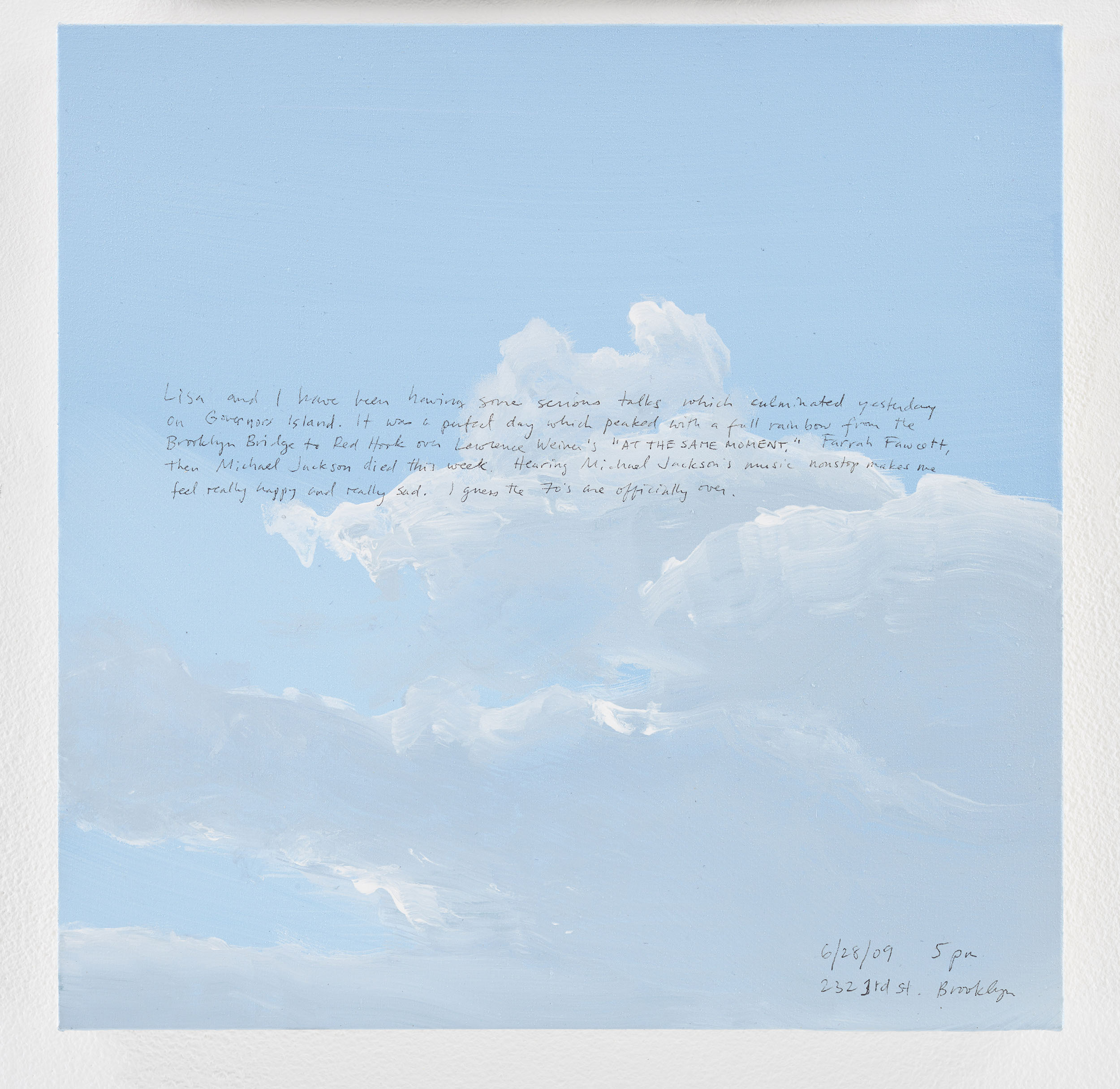 A 14 × 14 inch, acrylic painting of the sky. A journal entry is handwritten on the painting:

“Lisa and I have been having some serious talks which culminated yesterday on Governors Island. It was a perfect day which peaked with a full rainbow from the Brooklyn Bridge to Red Hook over Lawrence Weiner’s “AT THE SAME MOMENT.” Farrah Fawcett, then Michael Jackson died this week. Hearing Michael Jackson’s music nonstop makes me feel really happy and really sad. I guess the 70’s are officially over.

6/28/09 5 pm
232 3rd St. Brooklyn”
