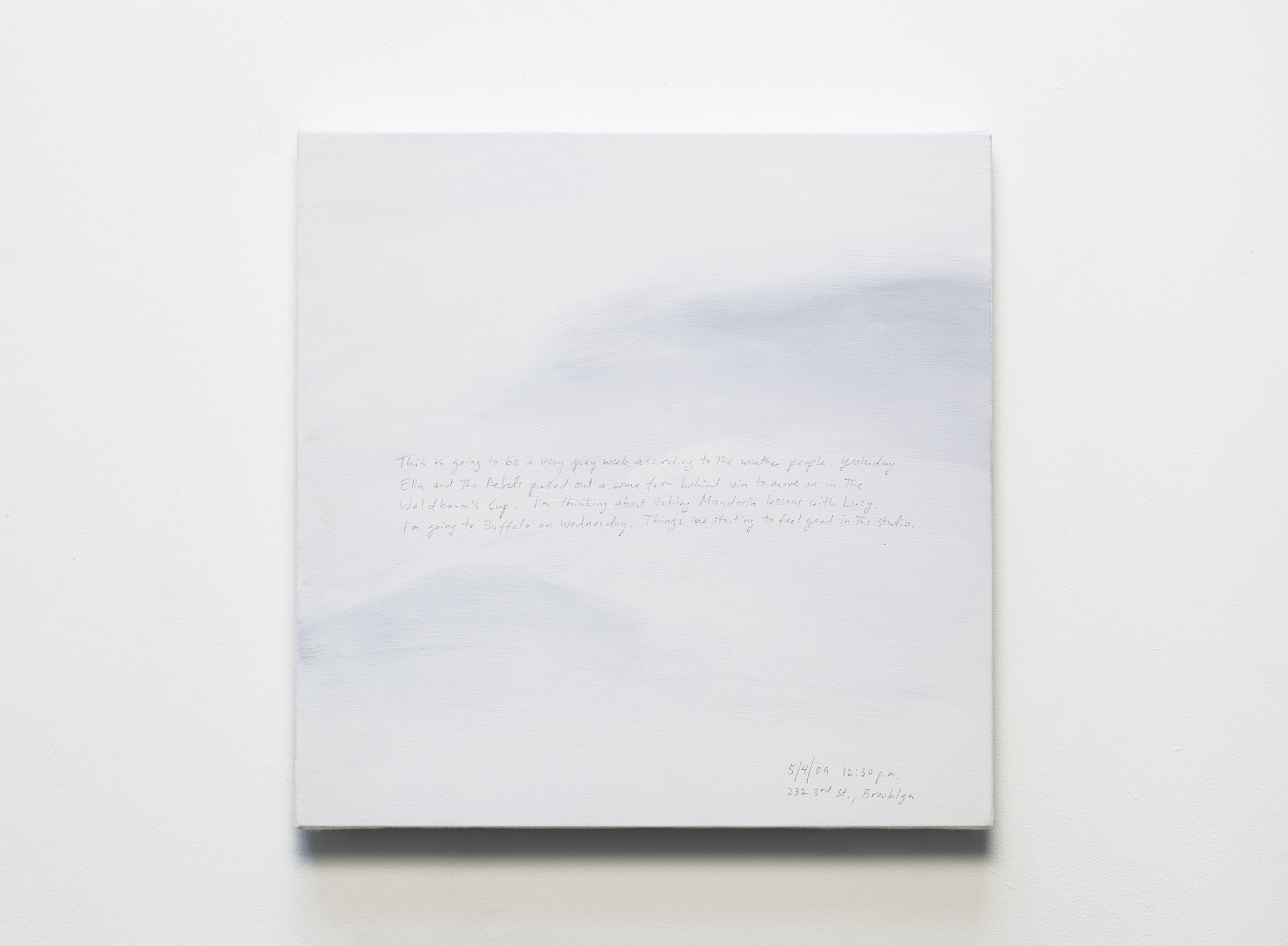 A 14 × 14 inch, acrylic painting of the sky. A journal entry is handwritten on the painting:

“This is going to be a very grey week according to the weather people. Yesterday Ella and the Rebels pulled out a come from behind win to move on in the Waldbaum’s Cup. I’m thinking about taking Mandarin lessons with Lucy. I’m going to Buffalo on Wednesday. Things are starting to feel good in the studio.

5/4/09 12:30 p.m.
232 3rd St., Brooklyn”