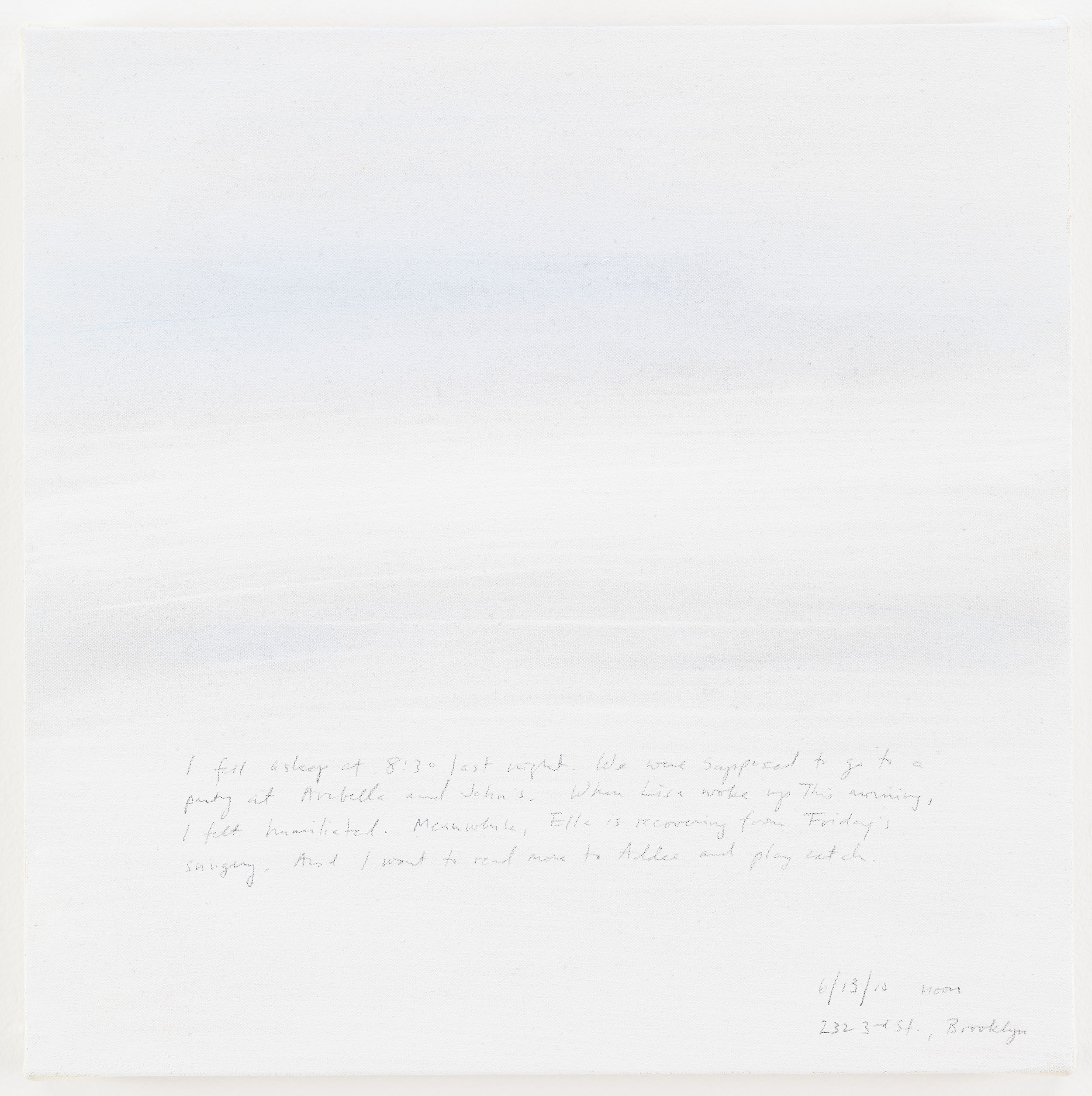 A 14 × 14 inch, acrylic painting of the sky. A journal entry is handwritten on the painting:

“I fell asleep at 8:30 last night. We were supposed to go to a party at Arabella and John’s. When Lisa woke up this morning, I felt humiliated. Meanwhile, Ella is recovering from Friday's surgery. And I want to read more to Addee and play catch.

6/13/10 noon
232 3rd Avenue Brooklyn”