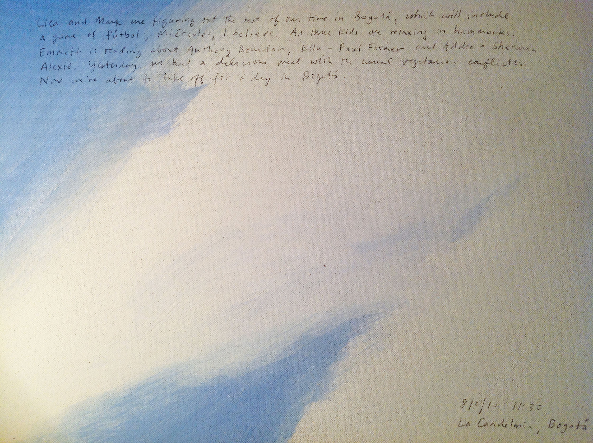 A 14 × 14 inch, acrylic painting of the sky. A journal entry is handwritten on the painting:

“Lisa and Mark are figuring out the rest of our time in Bogotá, which will include a game of fútbol, Miércoles, I believe. All three kids are relaxing in hammocks. Emmett is reading about Anthony Bourdain, Ella — Paul Farmer and Addee — Sherman Alexie. Yesterday, we had a delicious meal with the usual vegetarian conflicts. Now we’re about to take off for a day in Bogotá.

8/2/10 11:30
La Candelaria, Bogotá”