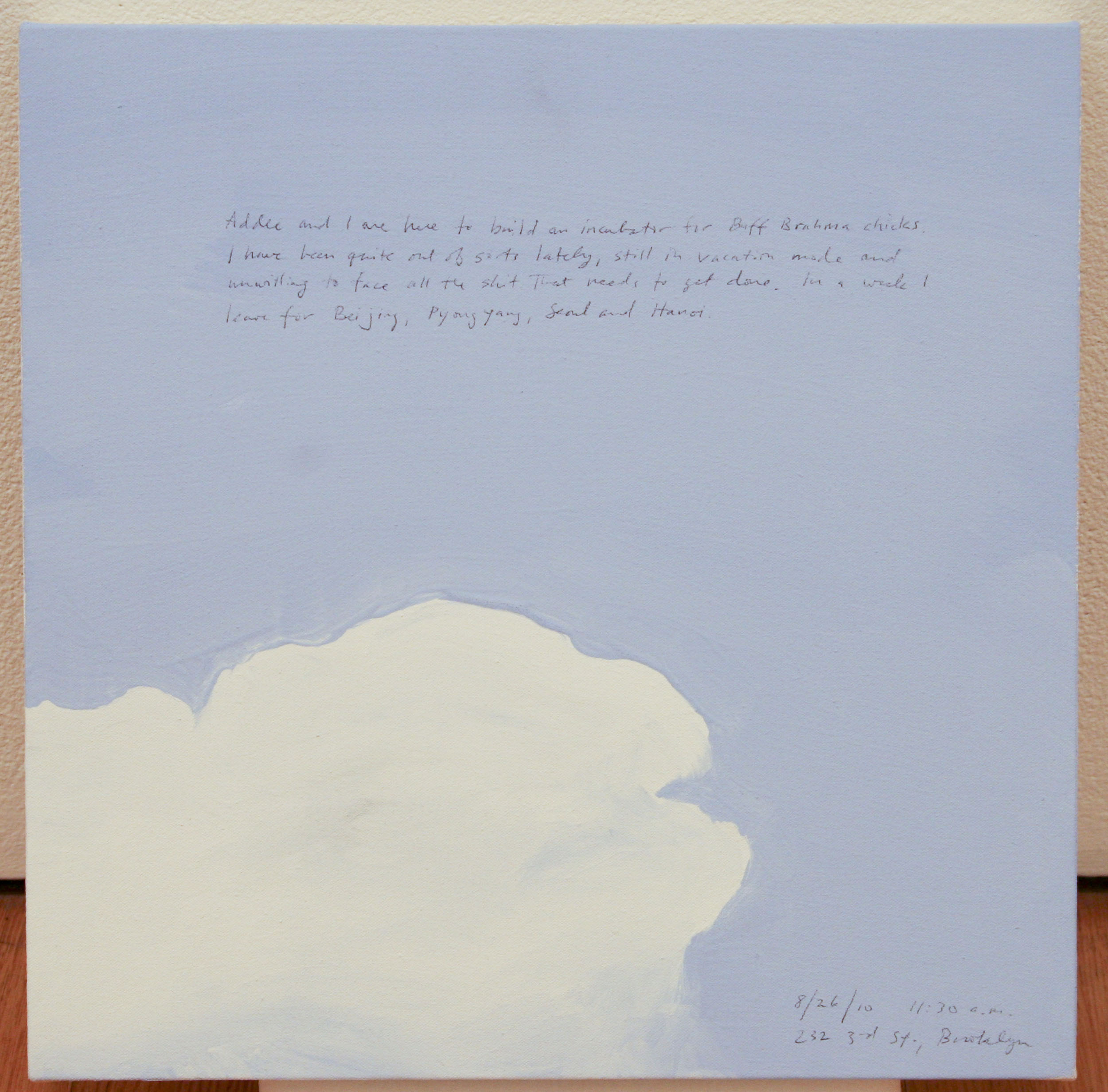 A 14 × 14 inch, acrylic painting of the sky. A journal entry is handwritten on the painting:

“Addee and I are here to build an incubator for Buff Brahma chicks. I have been quite out of sorts lately, still in vacation mode and unwilling to face all the shit that needs to get done. In a week I leave for Beijing, Pyongyang, Seoul and Hanoi.

8/26/10 11:30 a.m. 
232 3rd St., Brooklyn”